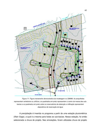41
Figura 11. Figura meramente demonstrativa da modelagem no SWMM. As ampulhetas
representam vertedores ou orifícios, os quadrados em preto representam o centro de massa das sub-
bacias e os quadrados em preto sobre os reservatórios de detenção e infiltração representam
dispositivos de reservação de água
A precipitação é inserida no programa a partir de uma estação pluviométrica
(Rain Gage), a qual é a mesma para todas as sub-bacias. Nessa estação, foi então
selecionada a chuva de projeto. Nas simulações, foram utilizadas chuva de projeto
 