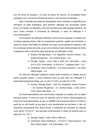 42
com 24 horas de duração e 15 anos de tempo de retorno. As simulações foram
realizadas com 1 minuto de intervalo de tempo e com 48 horas de duração.
Após a inserção das séries de precipitação, foram inseridos os dispositivos de
drenagem na parte hidrológica, para posterior utilização nas sub-bacias. Dessa
forma, foi inserido um dispositivo LID (LID Controls) para cada tipologia diferente. No
caso, foram inseridas 5 trincheiras de infiltração, 2 valos de infiltração e 3
microrreservatórios.
As trincheiras de infiltração (infiltration trench) foram inseridas no modelo com
os dados expostos abaixo. Não foi considerada superfície vegetal nas trincheiras, o
índice de vazios (Void Ratio) foi definido com base na porosidade do material e não
foi considerado dreno de fundo, já que as trincheiras foram dimensionadas de forma
a esgotarem todo o volume de água através da sua infiltração no solo.
Surface: Storage Depth – 0,0; Vegetation Volume Fraction – 0,0;
Surface Roughness – 0,0; Surface Slope – 0,0;
Storage: Height – entre 1400 e 1800 mm; Void Ratio – entre
0,47 e 0,53; Conductivity – 6,35 mm.hr-1
; Clogging Factor – 0,0;
Underdrain: Drain Coefficient – 0,0; Drain Exponent – 0,5; Drain
Offset Height – 0,0.
Os valos de infiltração (vegetative swale) foram inseridos no modelo com os
dados expostos abaixo. A única diferença entre os dois valos de infiltração é a
declividade longitudinal média, que no valo V1 é 2% e no valo V2 é 2,5%.
Surface: Storage Depth – 625 mm; Vegetative Volume Fraction
– 0,0; Surface Roughness – 0,1; Surface Slope – entre 2,0% e
2,5%; Swale Side Slope – 8.
Os microrreservatórios (rain barrel) foram inseridos no modelo com os dados
expostos abaixo. O dreno de fundo foi utilizado como se fosse o descarregador de
fundo dos microrreservatórios, já que, no SWMM, não é possível utilizar um orifício a
partir de um rain barrel, já que este é uma característica da sub-bacia, e não um
dispositivo propriamente dito. Dessa forma, o coeficiente de drenagem foi utilizado
como sendo 7,5 mm.hr-1
, que equivale numericamente à vazão de restrição para os
lotes (20, 8 l.s-1
.ha-1
).
Storage: Height – entre 1300 e 1500 mm;
Underdrain: Drain Coefficient – 7,5 mm.hr-1
; Drain Expoent – 0,5;
Drain Offset Height – 0,0; Drain Delay – 0,0.
 