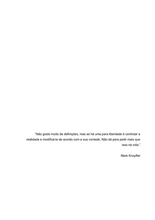 “Não gosto muito de definições, mas se há uma para liberdade é controlar a
realidade e modificá-la de acordo com a sua vontade. Não dá para pedir mais que
isso na vida.”
Mark Knopfler
 