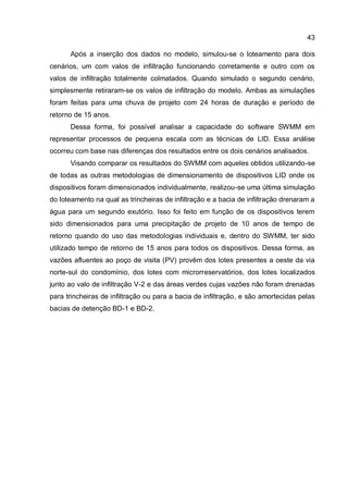 43
Após a inserção dos dados no modelo, simulou-se o loteamento para dois
cenários, um com valos de infiltração funcionando corretamente e outro com os
valos de infiltração totalmente colmatados. Quando simulado o segundo cenário,
simplesmente retiraram-se os valos de infiltração do modelo. Ambas as simulações
foram feitas para uma chuva de projeto com 24 horas de duração e período de
retorno de 15 anos.
Dessa forma, foi possível analisar a capacidade do software SWMM em
representar processos de pequena escala com as técnicas de LID. Essa análise
ocorreu com base nas diferenças dos resultados entre os dois cenários analisados.
Visando comparar os resultados do SWMM com aqueles obtidos utilizando-se
de todas as outras metodologias de dimensionamento de dispositivos LID onde os
dispositivos foram dimensionados individualmente, realizou-se uma última simulação
do loteamento na qual as trincheiras de infiltração e a bacia de infiltração drenaram a
água para um segundo exutório. Isso foi feito em função de os dispositivos terem
sido dimensionados para uma precipitação de projeto de 10 anos de tempo de
retorno quando do uso das metodologias individuais e, dentro do SWMM, ter sido
utilizado tempo de retorno de 15 anos para todos os dispositivos. Dessa forma, as
vazões afluentes ao poço de visita (PV) provêm dos lotes presentes a oeste da via
norte-sul do condomínio, dos lotes com microrreservatórios, dos lotes localizados
junto ao valo de infiltração V-2 e das áreas verdes cujas vazões não foram drenadas
para trincheiras de infiltração ou para a bacia de infiltração, e são amortecidas pelas
bacias de detenção BD-1 e BD-2.
 