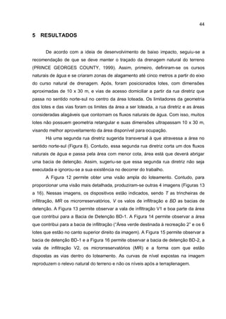 44
5 RESULTADOS
De acordo com a ideia de desenvolvimento de baixo impacto, seguiu-se a
recomendação de que se deve manter o traçado da drenagem natural do terreno
(PRINCE GEORGES COUNTY, 1999). Assim, primeiro, definiram-se os cursos
naturais de água e se criaram zonas de alagamento até cinco metros a partir do eixo
do curso natural de drenagem. Após, foram posicionados lotes, com dimensões
aproximadas de 10 x 30 m, e vias de acesso domiciliar a partir da rua diretriz que
passa no sentido norte-sul no centro da área loteada. Os limitadores da geometria
dos lotes e das vias foram os limites da área a ser loteada, a rua diretriz e as áreas
consideradas alagáveis que contornam os fluxos naturais de água. Com isso, muitos
lotes não possuem geometria retangular e suas dimensões ultrapassam 10 x 30 m,
visando melhor aproveitamento da área disponível para ocupação.
Há uma segunda rua diretriz sugerida transversal à que atravessa a área no
sentido norte-sul (Figura 8). Contudo, essa segunda rua diretriz corta um dos fluxos
naturais de água e passa pela área com menor cota, área está que deverá abrigar
uma bacia de detenção. Assim, sugeriu-se que essa segunda rua diretriz não seja
executada e ignorou-se a sua existência no decorrer do trabalho.
A Figura 12 permite obter uma visão ampla do loteamento. Contudo, para
proporcionar uma visão mais detalhada, produziram-se outras 4 imagens (Figuras 13
a 16). Nessas imagens, os dispositivos estão indicados, sendo T as trincheiras de
infiltração, MR os microrreservatórios, V os valos de infiltração e BD as bacias de
detenção. A Figura 13 permite observar a vala de infiltração V1 e boa parte da área
que contribui para a Bacia de Detenção BD-1. A Figura 14 permite observar a área
que contribui para a bacia de infiltração (“Área verde destinada à recreação 2” e os 6
lotes que estão no canto superior direito da imagem). A Figura 15 permite observar a
bacia de detenção BD-1 e a Figura 16 permite observar a bacia de detenção BD-2, a
vala de infiltração V2, os microrreservatórios (MR) e a forma com que estão
dispostas as vias dentro do loteamento. As curvas de nível expostas na imagem
reproduzem o relevo natural do terreno e não os níveis após a terraplenagem.
 