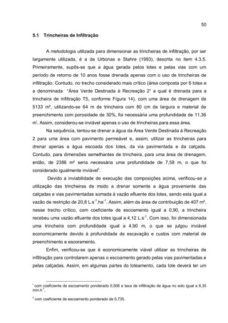 50
5.1 Trincheiras de Infiltração
A metodologia utilizada para dimensionar as trincheiras de infiltração, por ser
largamente utilizada, é a de Urbonas e Stahre (1993), descrita no item 4.3.5.
Primeiramente, supôs-se que a água gerada pelos lotes e pelas vias com um
período de retorno de 10 anos fosse drenada apenas com o uso de trincheiras de
infiltração. Contudo, no trecho considerado mais crítico (área composta por 6 lotes e
a denominada “Área Verde Destinada à Recreação 2” a qual é drenada para a
trincheira de infiltração T5, conforme Figura 14), com uma área de drenagem de
5133 m², utilizando-se 64 m de trincheira com 80 cm de largura e material de
preenchimento com porosidade de 30%, foi necessária uma profundidade de 11,36
mi
. Assim, considerou-se inviável apenas o uso de trincheiras para essa área.
Na sequência, tentou-se drenar a água da Área Verde Destinada à Recreação
2 para uma área com pavimento permeável e, assim, utilizar as trincheiras para
drenar apenas a água escoada dos lotes, da via pavimentada e da calçada.
Contudo, para dimensões semelhantes de trincheira, para uma área de drenagem,
então, de 2386 m² seria necessária uma profundidade de 7,58 m, o que foi
considerado igualmente inviávelii
.
Devido a inviabilidade de execução das composições acima, verificou-se a
utilização das trincheiras de modo a drenar somente a água proveniente das
calçadas e vias pavimentadas somada à vazão efluente dos lotes, sendo esta igual a
vazão de restrição de 20,8 L.s-1
.ha-1
. Assim, além da área de contribuição de 407 m²,
nesse trecho crítico, com coeficiente de escoamento igual a 0,90, a trincheira
recebeu uma vazão efluente dos lotes igual a 4,12 L.s-1
. Com isso, foi dimensionada
uma trincheira com profundidade igual a 4,90 m, o que se julgou inviável
economicamente devido à profundidade de escavação e custos com material de
preenchimento e escoramento.
Enfim, verificou-se que é economicamente viável utilizar as trincheiras de
infiltração para controlarem apenas o escoamento gerado pelas vias pavimentadas e
pelas calçadas. Assim, em algumas partes do loteamento, cada lote deverá ter um
i
com coeficiente de escoamento ponderado 0,506 e taxa de infiltração de água no solo igual a 6,35
mm.h-1
,
ii
com coeficiente de escoamento ponderado de 0,735.
 