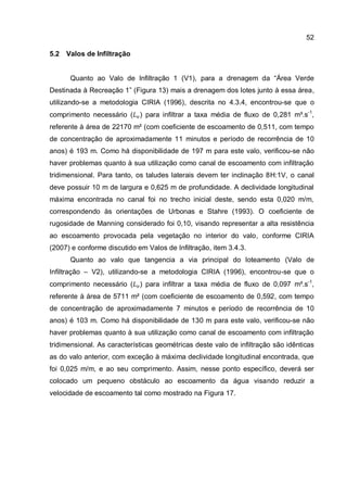 52
5.2 Valos de Infiltração
Quanto ao Valo de Infiltração 1 (V1), para a drenagem da “Área Verde
Destinada à Recreação 1” (Figura 13) mais a drenagem dos lotes junto à essa área,
utilizando-se a metodologia CIRIA (1996), descrita no 4.3.4, encontrou-se que o
comprimento necessário ( ) para infiltrar a taxa média de fluxo de 0,281 m³.s-1
,
referente à área de 22170 m² (com coeficiente de escoamento de 0,511, com tempo
de concentração de aproximadamente 11 minutos e período de recorrência de 10
anos) é 193 m. Como há disponibilidade de 197 m para este valo, verificou-se não
haver problemas quanto à sua utilização como canal de escoamento com infiltração
tridimensional. Para tanto, os taludes laterais devem ter inclinação 8H:1V, o canal
deve possuir 10 m de largura e 0,625 m de profundidade. A declividade longitudinal
máxima encontrada no canal foi no trecho inicial deste, sendo esta 0,020 m/m,
correspondendo às orientações de Urbonas e Stahre (1993). O coeficiente de
rugosidade de Manning considerado foi 0,10, visando representar a alta resistência
ao escoamento provocada pela vegetação no interior do valo, conforme CIRIA
(2007) e conforme discutido em Valos de Infiltração, item 3.4.3.
Quanto ao valo que tangencia a via principal do loteamento (Valo de
Infiltração – V2), utilizando-se a metodologia CIRIA (1996), encontrou-se que o
comprimento necessário ( ) para infiltrar a taxa média de fluxo de 0,097 m³.s-1
,
referente à área de 5711 m² (com coeficiente de escoamento de 0,592, com tempo
de concentração de aproximadamente 7 minutos e período de recorrência de 10
anos) é 103 m. Como há disponibilidade de 130 m para este valo, verificou-se não
haver problemas quanto à sua utilização como canal de escoamento com infiltração
tridimensional. As características geométricas deste valo de infiltração são idênticas
as do valo anterior, com exceção à máxima declividade longitudinal encontrada, que
foi 0,025 m/m, e ao seu comprimento. Assim, nesse ponto específico, deverá ser
colocado um pequeno obstáculo ao escoamento da água visando reduzir a
velocidade de escoamento tal como mostrado na Figura 17.
 