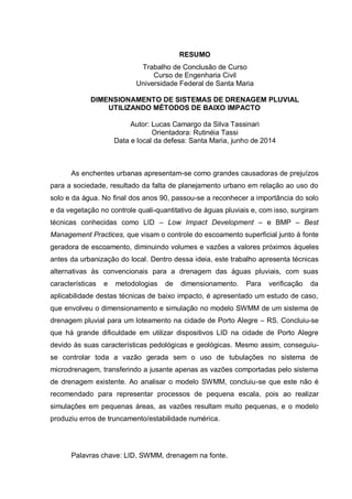 RESUMO
Trabalho de Conclusão de Curso
Curso de Engenharia Civil
Universidade Federal de Santa Maria
DIMENSIONAMENTO DE SISTEMAS DE DRENAGEM PLUVIAL
UTILIZANDO MÉTODOS DE BAIXO IMPACTO
Autor: Lucas Camargo da Silva Tassinari
Orientadora: Rutinéia Tassi
Data e local da defesa: Santa Maria, junho de 2014
As enchentes urbanas apresentam-se como grandes causadoras de prejuízos
para a sociedade, resultado da falta de planejamento urbano em relação ao uso do
solo e da água. No final dos anos 90, passou-se a reconhecer a importância do solo
e da vegetação no controle quali-quantitativo de águas pluviais e, com isso, surgiram
técnicas conhecidas como LID – Low Impact Development – e BMP – Best
Management Practices, que visam o controle do escoamento superficial junto à fonte
geradora de escoamento, diminuindo volumes e vazões a valores próximos àqueles
antes da urbanização do local. Dentro dessa ideia, este trabalho apresenta técnicas
alternativas às convencionais para a drenagem das águas pluviais, com suas
características e metodologias de dimensionamento. Para verificação da
aplicabilidade destas técnicas de baixo impacto, é apresentado um estudo de caso,
que envolveu o dimensionamento e simulação no modelo SWMM de um sistema de
drenagem pluvial para um loteamento na cidade de Porto Alegre – RS. Concluiu-se
que há grande dificuldade em utilizar dispositivos LID na cidade de Porto Alegre
devido às suas características pedológicas e geológicas. Mesmo assim, conseguiu-
se controlar toda a vazão gerada sem o uso de tubulações no sistema de
microdrenagem, transferindo a jusante apenas as vazões comportadas pelo sistema
de drenagem existente. Ao analisar o modelo SWMM, concluiu-se que este não é
recomendado para representar processos de pequena escala, pois ao realizar
simulações em pequenas áreas, as vazões resultam muito pequenas, e o modelo
produziu erros de truncamento/estabilidade numérica.
Palavras chave: LID, SWMM, drenagem na fonte.
 