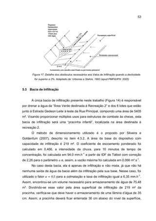 53
Figura 17. Detalhe dos obstáculos necessários aos Valos de Infiltração quando a declividade
for superior a 2%. Adaptado de: Urbonas e Stahre, 1993 (apud PMPA/IPH, 2005)
5.3 Bacia de Infiltração
A única bacia de infiltração presente neste trabalho (Figura 14) é responsável
por drenar a água da “Área Verde destinada à Recreação 2” e dos 6 lotes que estão
junto à Estrada Gedeon Leite à leste da Rua Principal, compondo uma área de 5405
m². Visando proporcionar múltiplos usos para estruturas de combate às cheias, esta
bacia de infiltração será uma “pracinha infantil”, localizada na área destinada à
recreação 2.
O método de dimensionamento utilizado é o proposto por Silveira e
Goldenfum (2007), descrito no item 4.3.2. A área da base do dispositivo com
capacidade de infiltração é 219 m². O coeficiente de escoamento ponderado foi
calculado em 0,466, a intensidade da chuva, para 10 minutos de tempo de
concentração, foi calculada em 94,0 mm.h-1
a partir da IDF de Talbot com correção
de 2,26 para o parâmetro e, assim, a vazão máxima foi calculada em 0,066 m³.s-1
.
No caso desta bacia, ela é apenas de infiltração e não mista, já que não há
nenhuma saída de água da bacia além da infiltração pela sua base. Nesse caso, foi
utilizado o fator para a colmatação e taxa de infiltração igual a 6,35 mm.h-1
.
Assim, encontrou-se um volume necessário para armazenamento de água de 75,48
m³. Dividindo-se esse valor pela área superficial de infiltração de 219 m² da
pracinha, verifica-se que deve haver o armazenamento de uma lâmina d’água de 35
cm. Assim, a pracinha deverá ficar enterrada 36 cm abaixo do nível da superfície,
 