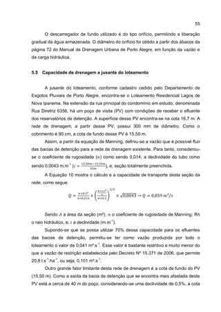 55
O descarregador de fundo utilizado é do tipo orifício, permitindo a liberação
gradual da água armazenada. O diâmetro do orifício foi obtido a partir dos ábacos da
página 72 do Manual de Drenagem Urbana de Porto Alegre, em função da vazão e
da carga hidráulica.
5.5 Capacidade de drenagem a jusante do loteamento
A jusante do loteamento, conforme cadastro cedido pelo Departamento de
Esgotos Pluviais de Porto Alegre, encontra-se o Loteamento Residencial Lagos de
Nova Ipanema. Na extensão da rua principal do condomínio em estudo, denominada
Rua Diretriz 6356, há um poço de visita (PV) com condições de receber o efluente
dos reservatórios de detenção. A superfície desse PV encontra-se na cota 16,7 m. A
rede de drenagem, a partir desse PV, possui 300 mm de diâmetro. Como o
cobrimento é 90 cm, a cota de fundo desse PV é 15,50 m.
Assim, a partir da equação de Manning, definiu-se a vazão que é possível fluir
das bacias de detenção para a rede de drenagem existente. Para tanto, considerou-
se o coeficiente de rugosidade ( ) como sendo 0,014; a declividade do tubo como
sendo 0,0043 m.m-1
( ), e; seção totalmente preenchida.
A Equação 10 mostra o cálculo e a capacidade de transporte desta seção da
rede, como segue:
Sendo a área da seção (m²); o coeficiente de rugosidade de Manning; R
o raio hidráulico, e; a declividade (m.m-1
).
Supondo-se que se possa utilizar 70% dessa capacidade para os efluentes
das bacias de detenção, permitiu-se ter como vazão produzida por todo o
loteamento o valor de 0,041 m³.s-1
. Esse valor é bastante restritivo e muito menor do
que a vazão de restrição estabelecida pelo Decreto Nº 15.371 de 2006, que permite
20,8 l.s-1
.ha-1
, ou seja, 0,101 m³.s-1
.
Outro grande fator limitante desta rede de drenagem é a cota de fundo do PV
(15,50 m). Como a saída da bacia de detenção que se encontra mais afastada deste
PV está a cerca de 40 m do poço, considerando-se uma declividade de 0,5%, a cota
 