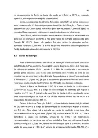 56
do descarregador de fundo da bacia não pode ser inferior a 15,70 m, restando
apenas 1,3 m de profundidade para o reservatório.
Existe, nos registros de altimetria fornecidos pelo DEP, um corpo hídrico que
seria uma extensão do fluxo de água presente no Valo de Infiltração 1. Contudo, nos
cadastros do DEP, esse corpo hídrico não pode ser visualizado. Com isso, optou-se
por não utilizar esse corpo hídrico como receptor das águas do loteamento.
Dessa forma, verificou-se que a restrição de vazão de saída foi estabelecida
pela rede de drenagem existente, e não pela vazão de restrição estabelecida pelo
Decreto Nº 15.371. Assim, não poderá fluir das bacias de detenção vazões,
somadas superior a 0,041 m³.s-1
e a cota da geratriz inferior dos descarregadores de
fundo das bacias não poderá ser superior a 15,70 m.
5.6 Bacias de Detenção
Para o dimensionamento das bacias de detenção foi utilizada uma simulação
pelo Método de Puls, conforme Tucci (2005), como descrito no item 4.3.3. Para isso,
foi utilizado o software IPHS-1, versão 2.11. Não foi considerado o escoamento
gerado pelas calçadas, vias e pela área composta pelos 6 lotes ao leste da via
principal que se encontram junto à Estrada Gedeon Leite e a “Área Verde destinada
à Recreação 2” (Figura 14), já que o escoamento proveniente dessas áreas deve
recarregar o solo através das trincheiras de infiltração e da bacia de infiltração.
Quanto à Bacia de Detenção 1 (BD 1), a área da bacia de contribuição é
22159 m² (ou 0,0222 km²) e o tempo de concentração foi estimado por Kirpich e
resultou em 7,1 min. O diâmetro da superfície da bacia é 40 m, resultando numa
área superficial alagada de 1256 m². Os taludes internos à bacia são de 8H:1V e a
capacidade do reservatório é 865 m³.
Quanto à Bacia de Detenção 2 (BD 2), a área da bacia de contribuição é 6960
m² (ou 0,0070 km²) e o tempo de concentração foi estimado por Kirpich e resultou
em 3,6 min. Além disso, há a entrada da vazão de restrição proveniente dos
microrreservatórios de alguns lotes (Figura 16), quantificada em 11,504 L.s-1
. Para
considerar a vazão de restrição, simulou-se no IPHS-1 um reservatório
representando todos os microrreservatórios instalados. Para isso, utilizou-se área de
contribuição igual a 0,0055 km², tempo de concentração igual a 5 minutos, máxima
vazão de saída igual a 11,504 L.s-1
, volume de armazenamento igual a 156,789 m³ e
 