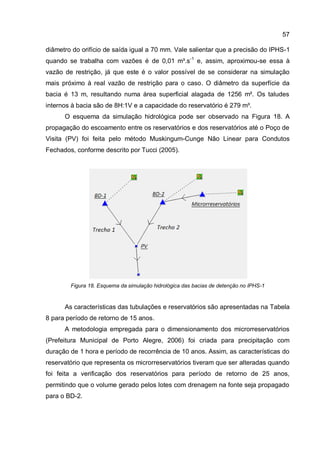 57
diâmetro do orifício de saída igual a 70 mm. Vale salientar que a precisão do IPHS-1
quando se trabalha com vazões é de 0,01 m³.s-1
e, assim, aproximou-se essa à
vazão de restrição, já que este é o valor possível de se considerar na simulação
mais próximo à real vazão de restrição para o caso. O diâmetro da superfície da
bacia é 13 m, resultando numa área superficial alagada de 1256 m². Os taludes
internos à bacia são de 8H:1V e a capacidade do reservatório é 279 m³.
O esquema da simulação hidrológica pode ser observado na Figura 18. A
propagação do escoamento entre os reservatórios e dos reservatórios até o Poço de
Visita (PV) foi feita pelo método Muskingum-Cunge Não Linear para Condutos
Fechados, conforme descrito por Tucci (2005).
Figura 18. Esquema da simulação hidrológica das bacias de detenção no IPHS-1
As características das tubulações e reservatórios são apresentadas na Tabela
8 para período de retorno de 15 anos.
A metodologia empregada para o dimensionamento dos microrreservatórios
(Prefeitura Municipal de Porto Alegre, 2006) foi criada para precipitação com
duração de 1 hora e período de recorrência de 10 anos. Assim, as características do
reservatório que representa os microrreservatórios tiveram que ser alteradas quando
foi feita a verificação dos reservatórios para período de retorno de 25 anos,
permitindo que o volume gerado pelos lotes com drenagem na fonte seja propagado
para o BD-2.
 