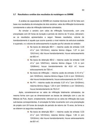 60
5.7 Resultados e análise dos resultados da modelagem no SWMM
A análise da capacidade do SWMM em modelar técnicas de LID foi feita com
base nos resultados de simulações de dois cenários: valos de infiltração funcionando
corretamente e valos de infiltração totalmente colmatados.
Ao simular o cenário com valos de infiltração funcionando, com uma
precipitação com 24 horas de duração e período de retorno de 15 anos, obtiveram-
se os resultados apresentados a seguir. Nesses resultados, volume de
transbordamento é aquele que ocorre quando o nível máximo da estrutura avaliada
é superado, e o volume de extravasamento é aquele que flui através do vertedor.
Na bacia de detenção BD-1 – máxima vazão de entrada: 0,35
m³.s-1
(em 12h10min); máxima lâmina d’água: 1,07 m (em
12h31min); não houve transbordamento; houve extravasamento
de 683 m³;
Na bacia de detenção BD-2 – máxima vazão de entrada: 0,46
m³.s-1
(em 12h07min); máxima lâmina d’água: 1,10 m (em
12h06min); houve transbordamento de 40,8 m³; houve
extravasamento de 728 m³;
Na bacia de infiltração – máxima vazão de entrada: 0,16 m³.s-1
(em 12h05min); máxima lâmina d’água: 0,34 m (em 12h04min);
não houve transbordamento; houve extravasamento de 419 m³;
No PV – máxima vazão de entrada: 0,37 m³.s-1
(em 12h29min);
máxima lâmina d’água: 1,20 m (em 12h05min e em 12h24min);
houve transbordamento de 76,8 m³.
Após, consideraram-se os valos de infiltração totalmente colmatados, da
mesma forma com que se dimensionaram as bacias de detenção com o uso do
Método de Puls. Assim, simplesmente, retiraram-se os valos de infiltração das suas
sub-bacias correspondentes. A simulação foi feita novamente com uma precipitação
de projeto com 24 horas de duração de período de retorno de 15 anos, de forma a
se obterem os seguintes resultados:
Na bacia de detenção BD-1 – máxima vazão de entrada: 0,33
m³.s-1
(em 12h10min); máxima lâmina d’água: 1,06 m (em
12h32min); não houve transbordamento; houve extravasamento
de 651 m³;
 