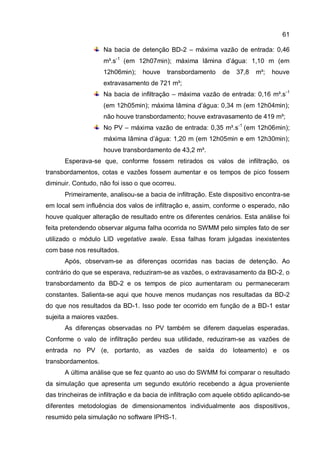 61
Na bacia de detenção BD-2 – máxima vazão de entrada: 0,46
m³.s-1
(em 12h07min); máxima lâmina d’água: 1,10 m (em
12h06min); houve transbordamento de 37,8 m³; houve
extravasamento de 721 m³;
Na bacia de infiltração – máxima vazão de entrada: 0,16 m³.s-1
(em 12h05min); máxima lâmina d’água: 0,34 m (em 12h04min);
não houve transbordamento; houve extravasamento de 419 m³;
No PV – máxima vazão de entrada: 0,35 m³.s-1
(em 12h06min);
máxima lâmina d’água: 1,20 m (em 12h05min e em 12h30min);
houve transbordamento de 43,2 m³.
Esperava-se que, conforme fossem retirados os valos de infiltração, os
transbordamentos, cotas e vazões fossem aumentar e os tempos de pico fossem
diminuir. Contudo, não foi isso o que ocorreu.
Primeiramente, analisou-se a bacia de infiltração. Este dispositivo encontra-se
em local sem influência dos valos de infiltração e, assim, conforme o esperado, não
houve qualquer alteração de resultado entre os diferentes cenários. Esta análise foi
feita pretendendo observar alguma falha ocorrida no SWMM pelo simples fato de ser
utilizado o módulo LID vegetative swale. Essa falhas foram julgadas inexistentes
com base nos resultados.
Após, observam-se as diferenças ocorridas nas bacias de detenção. Ao
contrário do que se esperava, reduziram-se as vazões, o extravasamento da BD-2, o
transbordamento da BD-2 e os tempos de pico aumentaram ou permaneceram
constantes. Salienta-se aqui que houve menos mudanças nos resultadas da BD-2
do que nos resultados da BD-1. Isso pode ter ocorrido em função de a BD-1 estar
sujeita a maiores vazões.
As diferenças observadas no PV também se diferem daquelas esperadas.
Conforme o valo de infiltração perdeu sua utilidade, reduziram-se as vazões de
entrada no PV (e, portanto, as vazões de saída do loteamento) e os
transbordamentos.
A última análise que se fez quanto ao uso do SWMM foi comparar o resultado
da simulação que apresenta um segundo exutório recebendo a água proveniente
das trincheiras de infiltração e da bacia de infiltração com aquele obtido aplicando-se
diferentes metodologias de dimensionamentos individualmente aos dispositivos,
resumido pela simulação no software IPHS-1.
 