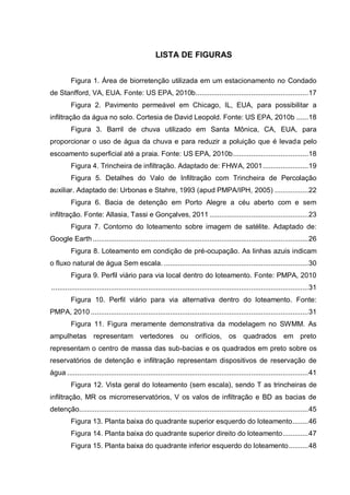LISTA DE FIGURAS
Figura 1. Área de biorretenção utilizada em um estacionamento no Condado
de Stanfford, VA, EUA. Fonte: US EPA, 2010b.........................................................17
Figura 2. Pavimento permeável em Chicago, IL, EUA, para possibilitar a
infiltração da água no solo. Cortesia de David Leopold. Fonte: US EPA, 2010b ......18
Figura 3. Barril de chuva utilizado em Santa Mônica, CA, EUA, para
proporcionar o uso de água da chuva e para reduzir a poluição que é levada pelo
escoamento superficial até a praia. Fonte: US EPA, 2010b......................................18
Figura 4. Trincheira de infiltração. Adaptado de: FHWA, 2001.......................19
Figura 5. Detalhes do Valo de Infiltração com Trincheira de Percolação
auxiliar. Adaptado de: Urbonas e Stahre, 1993 (apud PMPA/IPH, 2005) .................22
Figura 6. Bacia de detenção em Porto Alegre a céu aberto com e sem
infiltração. Fonte: Allasia, Tassi e Gonçalves, 2011 ..................................................23
Figura 7. Contorno do loteamento sobre imagem de satélite. Adaptado de:
Google Earth .............................................................................................................26
Figura 8. Loteamento em condição de pré-ocupação. As linhas azuis indicam
o fluxo natural de água Sem escala. .........................................................................30
Figura 9. Perfil viário para via local dentro do loteamento. Fonte: PMPA, 2010
..................................................................................................................................31
Figura 10. Perfil viário para via alternativa dentro do loteamento. Fonte:
PMPA, 2010 ..............................................................................................................31
Figura 11. Figura meramente demonstrativa da modelagem no SWMM. As
ampulhetas representam vertedores ou orifícios, os quadrados em preto
representam o centro de massa das sub-bacias e os quadrados em preto sobre os
reservatórios de detenção e infiltração representam dispositivos de reservação de
água ..........................................................................................................................41
Figura 12. Vista geral do loteamento (sem escala), sendo T as trincheiras de
infiltração, MR os microrreservatórios, V os valos de infiltração e BD as bacias de
detenção....................................................................................................................45
Figura 13. Planta baixa do quadrante superior esquerdo do loteamento........46
Figura 14. Planta baixa do quadrante superior direito do loteamento.............47
Figura 15. Planta baixa do quadrante inferior esquerdo do loteamento..........48
 