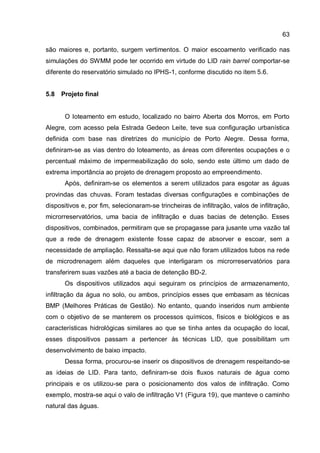 63
são maiores e, portanto, surgem vertimentos. O maior escoamento verificado nas
simulações do SWMM pode ter ocorrido em virtude do LID rain barrel comportar-se
diferente do reservatório simulado no IPHS-1, conforme discutido no item 5.6.
5.8 Projeto final
O loteamento em estudo, localizado no bairro Aberta dos Morros, em Porto
Alegre, com acesso pela Estrada Gedeon Leite, teve sua configuração urbanística
definida com base nas diretrizes do município de Porto Alegre. Dessa forma,
definiram-se as vias dentro do loteamento, as áreas com diferentes ocupações e o
percentual máximo de impermeabilização do solo, sendo este último um dado de
extrema importância ao projeto de drenagem proposto ao empreendimento.
Após, definiram-se os elementos a serem utilizados para esgotar as águas
provindas das chuvas. Foram testadas diversas configurações e combinações de
dispositivos e, por fim, selecionaram-se trincheiras de infiltração, valos de infiltração,
microrreservatórios, uma bacia de infiltração e duas bacias de detenção. Esses
dispositivos, combinados, permitiram que se propagasse para jusante uma vazão tal
que a rede de drenagem existente fosse capaz de absorver e escoar, sem a
necessidade de ampliação. Ressalta-se aqui que não foram utilizados tubos na rede
de microdrenagem além daqueles que interligaram os microrreservatórios para
transferirem suas vazões até a bacia de detenção BD-2.
Os dispositivos utilizados aqui seguiram os princípios de armazenamento,
infiltração da água no solo, ou ambos, princípios esses que embasam as técnicas
BMP (Melhores Práticas de Gestão). No entanto, quando inseridos num ambiente
com o objetivo de se manterem os processos químicos, físicos e biológicos e as
características hidrológicas similares ao que se tinha antes da ocupação do local,
esses dispositivos passam a pertencer às técnicas LID, que possibilitam um
desenvolvimento de baixo impacto.
Dessa forma, procurou-se inserir os dispositivos de drenagem respeitando-se
as ideias de LID. Para tanto, definiram-se dois fluxos naturais de água como
principais e os utilizou-se para o posicionamento dos valos de infiltração. Como
exemplo, mostra-se aqui o valo de infiltração V1 (Figura 19), que manteve o caminho
natural das águas.
 