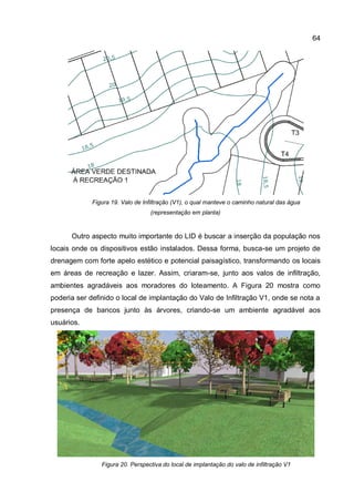 64
Figura 19. Valo de Infiltração (V1), o qual manteve o caminho natural das água
(representação em planta)
Outro aspecto muito importante do LID é buscar a inserção da população nos
locais onde os dispositivos estão instalados. Dessa forma, busca-se um projeto de
drenagem com forte apelo estético e potencial paisagístico, transformando os locais
em áreas de recreação e lazer. Assim, criaram-se, junto aos valos de infiltração,
ambientes agradáveis aos moradores do loteamento. A Figura 20 mostra como
poderia ser definido o local de implantação do Valo de Infiltração V1, onde se nota a
presença de bancos junto às árvores, criando-se um ambiente agradável aos
usuários.
Figura 20. Perspectiva do local de implantação do valo de infiltração V1
 