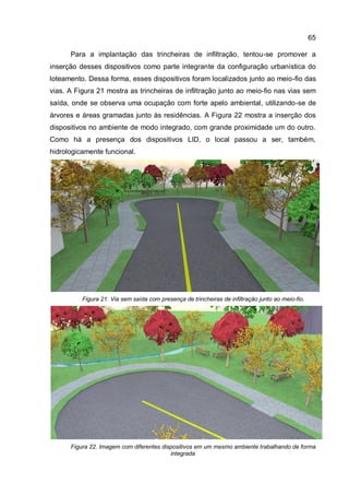 65
Para a implantação das trincheiras de infiltração, tentou-se promover a
inserção desses dispositivos como parte integrante da configuração urbanística do
loteamento. Dessa forma, esses dispositivos foram localizados junto ao meio-fio das
vias. A Figura 21 mostra as trincheiras de infiltração junto ao meio-fio nas vias sem
saída, onde se observa uma ocupação com forte apelo ambiental, utilizando-se de
árvores e áreas gramadas junto às residências. A Figura 22 mostra a inserção dos
dispositivos no ambiente de modo integrado, com grande proximidade um do outro.
Como há a presença dos dispositivos LID, o local passou a ser, também,
hidrologicamente funcional.
Figura 21. Via sem saída com presença de trincheiras de infiltração junto ao meio-fio.
Figura 22. Imagem com diferentes dispositivos em um mesmo ambiente trabalhando de forma
integrada
 