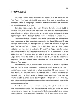 66
6 CONCLUSÕES
Para este trabalho, estudou-se uma microbacia urbana real, localizada em
Porto Alegre – RS, onde está inserida uma grande área onde se estabeleceu um
loteamento fictício. A configuração urbanística deste loteamento foi feita com base
nas normas e diretrizes municipais.
Com base nos princípios de Desenvolvimento de Baixo Impacto (LID), a
infiltração de água no solo é muito importante, pois possibilita a manutenção das
características hidrológicas de pré-ocupação da área. Assim, um parâmetro muito
importante para este tipo de projeto é a taxa básica de infiltração de água no solo.
Conforme trabalhos e materiais consultados, verificou-se que o loteamento
encontra-se em uma área com solos pertencentes ao Grupo Hidrológico D, cuja
presença impossibilita o uso de dispositivos que promovam infiltração de água no
solo, conforme Urbonas e Stahre (1993). Gonçalves, Silva e Risso (2007)
produziram um mapa com os parâmetros CN para Porto Alegre e concluíram que
aproximadamente 83% da cidade apresentam valores de CN superiores a 75 (solos
pertencentes aos Grupos Hidrológicos C e D), o que caracteriza as bacias de Porto
Alegre como bacias de média e alta capacidade de geração de escoamento
superficial. Com isso, nota-se grande dificuldade em utilizar dispositivos LID na
cidade de Porto Alegre.
Salienta-se aqui que os estudos citados como fontes de dados de solo foram
feitos em grandes áreas com precisão inadequada para a avaliação de lotes e,
quando houver a real intenção de se utilizar dispositivos LID para drenagem na
fonte, deverão ser realizados ensaios de infiltração para se definir a taxa básica de
infiltração no solo e, assim, avaliar a viabilidade dos seus usos. Sendo este um
trabalho acadêmico, a taxa básica de infiltração foi definida com base em tabelas,
cujos valores não representam necessariamente a realidade dos locais, pois sevem
apenas como estimativas.
Quando se iniciou o dimensionamento dos dispositivos, tentou-se drenar uma
área razoavelmente grande para as trincheiras de infiltração, o que as tornou
economicamente e quase que tecnicamente inviáveis. Assim, reduziu-se a área de
contribuição duas vezes até que se viabilizasse o uso de trincheiras e, dessa forma,
 