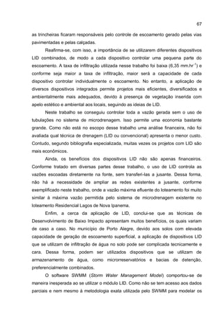 67
as trincheiras ficaram responsáveis pelo controle de escoamento gerado pelas vias
pavimentadas e pelas calçadas.
Reafirma-se, com isso, a importância de se utilizarem diferentes dispositivos
LID combinados, de modo a cada dispositivo controlar uma pequena parte do
escoamento. A taxa de infiltração utilizada nesse trabalho foi baixa (6,35 mm.hr-1
) e
conforme seja maior a taxa de infiltração, maior será a capacidade de cada
dispositivo controlar individualmente o escoamento. No entanto, a aplicação de
diversos dispositivos integrados permite projetos mais eficientes, diversificados e
ambientalmente mais adequados, devido à presença de vegetação inserida com
apelo estético e ambiental aos locais, seguindo as ideias de LID.
Neste trabalho se conseguiu controlar toda a vazão gerada sem o uso de
tubulações no sistema de microdrenagem. Isso permite uma economia bastante
grande. Como não está no escopo desse trabalho uma análise financeira, não foi
avaliada qual técnica de drenagem (LID ou convencional) apresenta o menor custo.
Contudo, segundo bibliografia especializada, muitas vezes os projetos com LID são
mais econômicos.
Ainda, os benefícios dos dispositivos LID não são apenas financeiros.
Conforme tratado em diversas partes desse trabalho, o uso de LID controla as
vazões escoadas diretamente na fonte, sem transferi-las a jusante. Dessa forma,
não há a necessidade de ampliar as redes existentes a jusante, conforme
exemplificado neste trabalho, onde a vazão máxima efluente do loteamento foi muito
similar à máxima vazão permitida pelo sistema de microdrenagem existente no
loteamento Residencial Lagos de Nova Ipanema.
Enfim, a cerca da aplicação de LID, conclui-se que as técnicas de
Desenvolvimento de Baixo Impacto apresentam muitos benefícios, os quais variam
de caso a caso. No município de Porto Alegre, devido aos solos com elevada
capacidade de geração de escoamento superficial, a aplicação de dispositivos LID
que se utilizam de infiltração de água no solo pode ser complicada tecnicamente e
cara. Dessa forma, podem ser utilizados dispositivos que se utilizam de
armazenamento de água, como microrreservatórios e bacias de detenção,
preferencialmente combinados.
O software SWMM (Storm Water Management Model) comportou-se de
maneira inesperada ao se utilizar o módulo LID. Como não se tem acesso aos dados
parciais e nem mesmo à metodologia exata utilizada pelo SWMM para modelar os
 