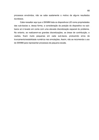 68
processos envolvidos, não se sabe exatamente o motivo de alguns resultados
duvidosos.
Cabe ressaltar aqui que o SWMM trata os dispositivos LID como propriedades
das sub-bacias e, dessa forma, a consideração da posição do dispositivo na sub-
bacia só é levado em conta com uma elevada discretização espacial do problema.
No entanto, ao realizarem-se grandes discretizações, as áreas de contribuição, e
vazões, ficam muito pequenas em cada sub-bacia, produzindo erros de
truncamento/estabilidade numérica nas simulações. Assim, não se recomenda o uso
do SWMM para representar processos de pequena escala.
 