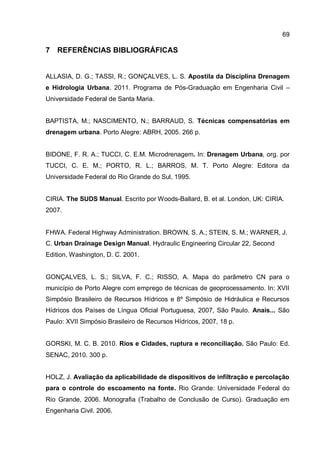 69
7 REFERÊNCIAS BIBLIOGRÁFICAS
ALLASIA, D. G.; TASSI, R.; GONÇALVES, L. S. Apostila da Disciplina Drenagem
e Hidrologia Urbana. 2011. Programa de Pós-Graduação em Engenharia Civil –
Universidade Federal de Santa Maria.
BAPTISTA, M.; NASCIMENTO, N.; BARRAUD, S. Técnicas compensatórias em
drenagem urbana. Porto Alegre: ABRH, 2005. 266 p.
BIDONE, F. R. A.; TUCCI, C. E.M. Microdrenagem. In: Drenagem Urbana, org. por
TUCCI, C. E. M.; PORTO, R. L.; BARROS, M. T. Porto Alegre: Editora da
Universidade Federal do Rio Grande do Sul, 1995.
CIRIA. The SUDS Manual. Escrito por Woods-Ballard, B. et al. London, UK: CIRIA.
2007.
FHWA. Federal Highway Administration. BROWN, S. A.; STEIN, S. M.; WARNER, J.
C. Urban Drainage Design Manual. Hydraulic Engineering Circular 22, Second
Edition, Washington, D. C. 2001.
GONÇALVES, L. S.; SILVA, F. C.; RISSO, A. Mapa do parâmetro CN para o
município de Porto Alegre com emprego de técnicas de geoprocessamento. In: XVII
Simpósio Brasileiro de Recursos Hídricos e 8º Simpósio de Hidráulica e Recursos
Hídricos dos Países de Língua Oficial Portuguesa, 2007, São Paulo. Anais... São
Paulo: XVII Simpósio Brasileiro de Recursos Hídricos, 2007, 18 p.
GORSKI, M. C. B. 2010. Rios e Cidades, ruptura e reconciliação. São Paulo: Ed.
SENAC, 2010. 300 p.
HOLZ, J. Avaliação da aplicabilidade de dispositivos de infiltração e percolação
para o controle do escoamento na fonte. Rio Grande: Universidade Federal do
Rio Grande, 2006. Monografia (Trabalho de Conclusão de Curso). Graduação em
Engenharia Civil. 2006.
 