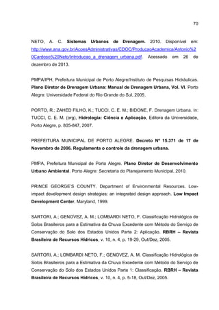 70
NETO, A. C. Sistemas Urbanos de Drenagem. 2010. Disponível em:
http://www.ana.gov.br/AcoesAdministrativas/CDOC/ProducaoAcademica/Antonio%2
0Cardoso%20Neto/Introducao_a_drenagem_urbana.pdf. Acessado em 26 de
dezembro de 2013.
PMPA/IPH, Prefeitura Municipal de Porto Alegre/Instituto de Pesquisas Hidráulicas.
Plano Diretor de Drenagem Urbana: Manual de Drenagem Urbana, Vol. VI. Porto
Alegre: Universidade Federal do Rio Grande do Sul, 2005.
PORTO, R.; ZAHED FILHO, K.; TUCCI, C. E. M.; BIDONE, F. Drenagem Urbana. In:
TUCCI, C. E. M. (org), Hidrologia: Ciência e Aplicação, Editora da Universidade,
Porto Alegre, p. 805-847, 2007.
PREFEITURA MUNICIPAL DE PORTO ALEGRE. Decreto Nº 15.371 de 17 de
Novembro de 2006. Regulamenta o controle da drenagem urbana.
PMPA, Prefeitura Municipal de Porto Alegre. Plano Diretor de Desenvolvimento
Urbano Ambiental. Porto Alegre: Secretaria do Planejamento Municipal, 2010.
PRINCE GEORGE’S COUNTY. Department of Environmental Resources. Low-
impact development design strategies: an integrated design approach. Low Impact
Development Center, Maryland, 1999.
SARTORI, A.; GENOVEZ, A. M.; LOMBARDI NETO, F. Classificação Hidrológica de
Solos Brasileiros para a Estimativa da Chuva Excedente com Método do Serviço de
Conservação do Solo dos Estados Unidos Parte 2: Aplicação. RBRH – Revista
Brasileira de Recursos Hídricos, v. 10, n. 4, p. 19-29, Out/Dez, 2005.
SARTORI, A.; LOMBARDI NETO, F.; GENOVEZ, A. M. Classificação Hidrológica de
Solos Brasileiros para a Estimativa da Chuva Excedente com Método do Serviço de
Conservação do Solo dos Estados Unidos Parte 1: Classificação. RBRH – Revista
Brasileira de Recursos Hídricos, v. 10, n. 4, p. 5-18, Out/Dez, 2005.
 