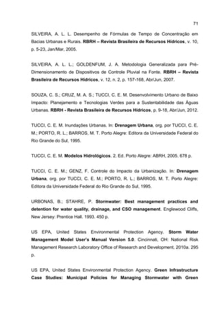 71
SILVEIRA, A. L. L. Desempenho de Fórmulas de Tempo de Concentração em
Bacias Urbanas e Rurais. RBRH – Revista Brasileira de Recursos Hídricos, v. 10,
p. 5-23, Jan/Mar, 2005.
SILVEIRA, A. L. L.; GOLDENFUM, J. A. Metodologia Generalizada para Pré-
Dimensionamento de Dispositivos de Controle Pluvial na Fonte. RBRH – Revista
Brasileira de Recursos Hídricos, v. 12, n. 2, p. 157-168, Abr/Jun, 2007.
SOUZA, C. S.; CRUZ, M. A. S.; TUCCI, C. E. M. Desenvolvimento Urbano de Baixo
Impacto: Planejamento e Tecnologias Verdes para a Sustentabilidade das Águas
Urbanas. RBRH - Revista Brasileira de Recursos Hídricos, p. 9-18, Abr/Jun, 2012.
TUCCI, C. E. M. Inundações Urbanas. In: Drenagem Urbana, org. por TUCCI, C. E.
M.; PORTO, R. L.; BARROS, M. T. Porto Alegre: Editora da Universidade Federal do
Rio Grande do Sul, 1995.
TUCCI, C. E. M. Modelos Hidrológicos. 2. Ed. Porto Alegre: ABRH, 2005. 678 p.
TUCCI, C. E. M.; GENZ, F. Controle do Impacto da Urbanização. In: Drenagem
Urbana, org. por TUCCI, C. E. M.; PORTO, R. L.; BARROS, M. T. Porto Alegre:
Editora da Universidade Federal do Rio Grande do Sul, 1995.
URBONAS, B.; STAHRE, P. Stormwater: Best management practices and
detention for water quality, drainage, and CSO management. Englewood Cliffs,
New Jersey: Prentice Hall. 1993. 450 p.
US EPA, United States Environmental Protection Agency. Storm Water
Management Model User’s Manual Version 5.0. Cincinnati, OH: National Risk
Management Research Laboratory Office of Research and Development, 2010a. 295
p.
US EPA, United States Environmental Protection Agency. Green Infrastructure
Case Studies: Municipal Policies for Managing Stormwater with Green
 