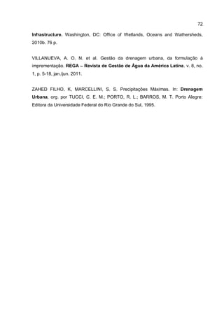 72
Infrastructure. Washington, DC: Office of Wetlands, Oceans and Wathersheds,
2010b. 76 p.
VILLANUEVA, A. O. N. et al. Gestão da drenagem urbana, da formulação à
imprementação. REGA – Revista de Gestão de Água da América Latina. v. 8, no.
1, p. 5-18, jan./jun. 2011.
ZAHED FILHO, K, MARCELLINI, S. S. Precipitações Máximas. In: Drenagem
Urbana, org. por TUCCI, C. E. M.; PORTO, R. L.; BARROS, M. T. Porto Alegre:
Editora da Universidade Federal do Rio Grande do Sul, 1995.
 