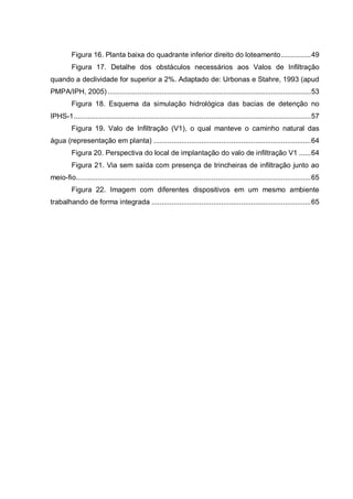 Figura 16. Planta baixa do quadrante inferior direito do loteamento...............49
Figura 17. Detalhe dos obstáculos necessários aos Valos de Infiltração
quando a declividade for superior a 2%. Adaptado de: Urbonas e Stahre, 1993 (apud
PMPA/IPH, 2005) ......................................................................................................53
Figura 18. Esquema da simulação hidrológica das bacias de detenção no
IPHS-1.......................................................................................................................57
Figura 19. Valo de Infiltração (V1), o qual manteve o caminho natural das
água (representação em planta) ...............................................................................64
Figura 20. Perspectiva do local de implantação do valo de infiltração V1 ......64
Figura 21. Via sem saída com presença de trincheiras de infiltração junto ao
meio-fio......................................................................................................................65
Figura 22. Imagem com diferentes dispositivos em um mesmo ambiente
trabalhando de forma integrada ................................................................................65
 
