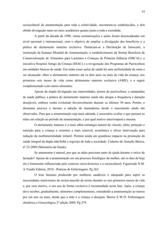15
sociocultural da amamentação para toda a coletividade, encontram-se estabelecidos, e têm
obtido divulgação tanto no meio acadêmico quanto junto a toda a sociedade.
A partir da década de 1990, várias normatizações e ações foram desencadeadas em
nível nacional e internacional, com o objetivo de ampliar a divulgação dos benefícios e a
prática do aleitamento materno exclusivo. Destacam-se a Declaração de Innocenti, a
instituição da Semana Mundial de Amamentação, o estabelecimento da Norma Brasileira de
Comercialização de Alimentos para Lactentes e Crianças de Primeira Infância (NBCAL), a
iniciativa Hospital Amigo da Criança (IHAC) e a revigoração dos Programas de Puericultura
em unidades básicas de saúde. Em todas essas ações de saúde há uma uniformidade de meta a
ser alcançada: obter o aleitamento materno até os dois anos ou mais de vida da criança; nos
primeiros seis meses de vida como aleitamento materno exclusivo (AME), e a seguir
complementado com outros alimentos.
Apesar da ampla divulgação nas maternidades, postos de puericultura, e campanhas
de saúde pública, a prática do aleitamento materno ainda não atingiu a frequência e duração
desejáveis, embora venha evoluindo favoravelmente durante os últimos 30 anos. Porém, o
desmame precoce e mesmo a adoção de mamadeiras desde o nascimento ainda são
observados. Para que a amamentação seja mais adotada, é necessário avaliar o que pensam as
mães em relação ao período de amamentação, e por qual motivo interrompem a mesma.
O aleitamento materno é a mais sábia estratégia natural de vínculo, afeto, proteção e
nutrição para a criança e constitui a mais sensível, econômica e eficaz intervenção para
redução da morbimortalidade infantil. Permite ainda um grandioso impacto na promoção da
saúde integral da dupla mãe/bebê e regozijo de toda a sociedade. Caderno de Atenção Básica,
nº 23-2009 (Ministério da Saúde).
Se amamentar é natural, por que as mães precisam tanto de ajuda durante o inicio da
lactação? Apesar de a amamentação ser um processo fisiológico da mulher, até os dias de hoje
ela é fortemente influenciada pelo contexto sócio-historico e o sociocultural. Figueiredo N.M.
A Yendis Editora, 2010. -Praticas de Enfermagem. Pg 263.
O leite humano produzido por mulheres saudáveis é adequado para suprir as
necessidades nutricionais do recém-nascido de termo durante os seis primeiros meses de vida
e, por esse motivo, o seu uso de forma exclusiva é recomendado nesta fase. Após, a criança
deve receber, gradualmente, alimentos complementares, estendendo a amamentação ao menos
por um ano ou mais, desde que a mãe e a criança o desejam. Barros S M O. Enfermagem
obstétrica e Ginecológica 2ª edição 2009. Pg 279.
 