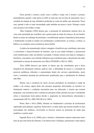 17
Nesse período é comum o peito vazar e molhar a roupa. Isto é normal e acontece
principalmente quando a mãe pensa no bebê ou acha que está na hora de amamentar. Isso é
resultado da atuação de uma substância produzida no corpo da mulher que amamenta. Nesse
caso, quando a mãe se sente incomodada, pode ordenhar um pouco o peito. Proteger o peito
com um pano evita molhar a roupa.
Mais Giugliani (1994) destaca que, a promoção do aleitamento materno deve ser
vista como prioridade por contribuir com a preservação da saúde da criança e de sua família.
Dentre as ações de estratégia de promoção, a sensibilização quanto à importância desta pratica
é fundamental, levando-se sempre em consideração o conhecimento, as crenças, a cultura, os
hábitos e as condições sócio-econômicas dessa família.
A prática da amamentação oferece vantagens e benefícios que contribuam, tanto para
o crescimento e desenvolvimento de lactentes, seja no seu estado biológico e psicossocial
como também para a mãe, sua família e sociedade. Contudo, mesmo com todas as vantagens e
benefícios, esta prática vem sofrendo influências que contribuem para o desestímulo das mães
interferindo no desejo de amamentar seus filhos (TEIXEIRA e SILVA, 2005).
Silva (2000) descreve que dentre os fatores que são contribuintes para a baixa
frequência do aleitamento materno, pode-se citar: a dificuldade de acesso e a resolução de
possíveis problemas referentes à amamentação diante dos serviços especializados, assim
como a assistência prestada por profissionais qualificados para o atendimento do binômio
mãe-filho.
Mesmo com a existência de vários serviços prestadores de assistência à saúde da
mulher e da criança, alguns deles não possuem programas direcionados ao incentivo ao
aleitamento materno e condições necessárias para sua efetivação, e mesmo que existam
programas, esta assistência não é contínua no pós-parto tardio, período este que é considerado
crítico à manutenção desta prática devido o surgimento de intercorrências relacionadas à
amamentação (SILVA, 2000; OSCAR et al. 2001).
Primo, Bom e Silva (2008), afirmam ser fundamental a presença de profissionais
capacitados para planejar, organizar, desenvolver e avaliar ações que possam atender às reais
necessidades das mulheres, envolvendo os diversos setores na promoção da saúde para
modificar o cenário atual.
Segundo Ricco et al. (2008), para o lactente o aleitamento materno representa muito
mais do que uma forma de alimento, é um direito ético e biológico, pertencente a toda espécie
 
