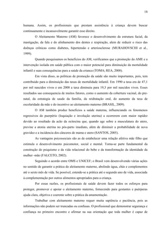 18
humana. Assim, os profissionais que prestam assistência à criança devem buscar
continuamente e incansavelmente garantir esse direito.
O Aleitamento Materno (AM) favorece o desenvolvimento da estrutura facial, da
mastigação, da fala e do alinhamento dos dentes e respiração, alem de reduzir o risco das
doênças crônicas como diabetes, hipertensão e arteriosclerose (MURAHOVSCHI et al.,
1999).
Quando pesquisamos os beneficios do AM, verificamos que a promoção do AME e a
intervenção isolada em saúde pública com o maior potencial para diminuição da mortalidade
infantil e suas consequências para a saúde da crianca (TOMA; REA, 2008).
Em vista disso, as politicas de promoção da saúde são muito importantes, pois, tem
contribuido para a diminuição das taxas de mortalidade infantil. Em 1990 a taxa era de 47,1
por mil nascidos vivos e em 2008 a taxa diminuiu para 19,3 por mil nascidos vivos. Esses
resultados sao consequencia de muitos fatores, como o aumento da cobertura vacinal, do pre-
natal, da estrategia de saude da familia, da reidratação oral, do aumento da taxa de
escolaridade da mãe e do incentivo ao aleitamento materno (BRASIL, 2009).
O AM também produz beneficios a saúde materna, influenciando os fenomenos
regressivos do puerpério (loquiação e involução uterina) a ocorrerem com maior rapidez
devido ao resultado da acão da ocitocina que, quando age sobre a musculatura do utero,
previne a atonia uterina no pós-parto imediato, além de diminuir a probabilidade de nova
gravidez e a incidencia dos cânceres de mama e utero (SANTOS, 2005).
As vantagens psicossociais são as de estabelecer uma relação afetiva mãe filho que
estimula o desenvolvimento psicomotor, social e mental. Torna-se parte fundamental da
construção do psiquismo e da vida relacional do bebe e da transformação da identidade da
mulher -mãe (FALCETO, 2002).
Seguindo o acordo entre OMS e UNICEF; o Brasil vem desenvolvendo várias ações
no sentido de garantir a prática do aleitamento materno, abolindo água, chás e complementos
até o sexto mês de vida. Se possível, estende-se a prática até o segundo ano de vida, associada
à complementação por outros alimentos apropriados para a criança.
Por essas razões, os profissionais de saúde devem fazer todos os esforços para
proteger, promover e apoiar o aleitamento materno, fornecendo para gestantes e puérperas
ajuda clara, objetiva e coerente sobre a prática da amamentação.
Trabalhar com aleitamento materno requer muita sapiência e paciência, pois as
informações não podem ser truncadas ou confusas. O profissional que demonstrar segurança e
confiança no primeiro encontro e afirmar na sua orientação que toda mulher é capaz de
 