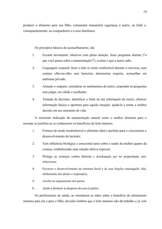 19
produzir o alimento para seu filho, certamente transmitirá segurança à nutriz, ao bebê e,
consequentemente, ao companheiro e a seus familiares.
Os princípios básicos de aconselhamento, são
1. Escutar ativamente: observar com plena atenção, fazer perguntas abertas ("o
que você pensa sobre a amamentação?"), avaliar o que a nutriz sabe.
2. Linguagem corporal: fazer a mãe se sentir confortável durante a conversa, usar
contato olho-no-olho sem barreiras, demonstrar respeito, aconselhar em
ambiente privado.
3. Atenção e empatia: considerar os sentimentos da nutriz, responder às perguntas
sem julgar, ser cálido e acolhedor.
4. Tomada de decisões: identificar a fonte de má informação da nutriz, oferecer
informação básica e oportuna para aquela situação, ajudá-la a tomar a melhor
decisão em seu momento de vida.
A insistente indicação da amamentação natural como o melhor alimento para o
neonato se justifica ao se conhecerem os benefícios do leite materno.
1. Fornece de modo insubstituível o alimento ideal e perfeito para o crescimento e
desenvolvimento do lactente;
2. Tem influência biológica e emocional tanto sobre a saúde da mulher quanto da
criança, estabelecendo uma relação afetiva especial;
3. Protege as crianças contra diarreia e desidratação por ter propriedades anti-
infecciosas;
4. Favorece o desenvolvimento da estrutura facial e de suas funções (mastigação, fala,
alinhamento dos dentes e respiração);
5. Auxilia no espaçamento dos partos;
6. Ajuda a diminuir as despesas da casa (é grátis).
Os profissionais de saúde, ao orientarem as mães sobre o benefício do aleitamento
materno para ela e para o filho, deverão lembrar que o leite materno não dá trabalho e já vem
 