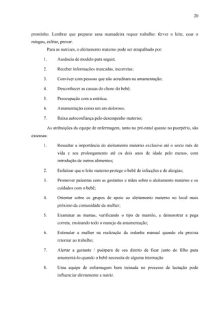 20
prontinho. Lembrar que preparar uma mamadeira requer trabalho: ferver o leite, coar o
mingau, esfriar, provar.
Para as nutrizes, o aleitamento materno pode ser atrapalhado por:
1. Ausência de modelo para seguir;
2. Receber informações truncadas, incorretas;
3. Conviver com pessoas que não acreditam na amamentação;
4. Desconhecer as causas do choro do bebê;
5. Preocupação com a estética;
6. Amamentação como um ato doloroso;
7. Baixa autoconfiança pelo desempenho materno;
As atribuições da equipe de enfermagem, tanto no pré-natal quanto no puerpério, são
extensas:
1. Ressaltar a importância do aleitamento materno exclusivo até o sexto mês de
vida e seu prolongamento até os dois anos de idade pelo menos, com
introdução de outros alimentos;
2. Enfatizar que o leite materno protege o bebê de infecções e de alergias;
3. Promover palestras com as gestantes e mães sobre o aleitamento materno e os
cuidados com o bebê;
4. Orientar sobre os grupos de apoio ao aleitamento materno no local mais
próximo da comunidade da mulher;
5. Examinar as mamas, verificando o tipo de mamilo, e demonstrar a pega
correta, ensinando todo o manejo da amamentação;
6. Estimular a mulher na realização da ordenha manual quando ela precisa
retornar ao trabalho;
7. Alertar a gestante / puérpera de seu direito de ficar junto do filho para
amamentá-lo quando o bebê necessita de alguma internação
8. Uma equipe de enfermagem bem treinada no processo de lactação pode
influenciar diretamente a nutriz.
 