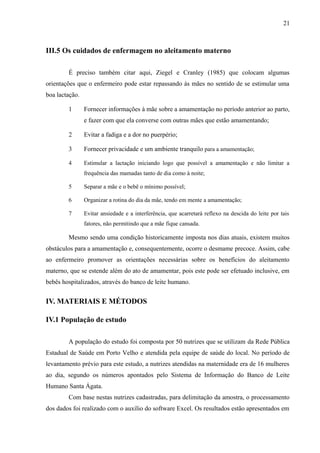 21
III.5 Os cuidados de enfermagem no aleitamento materno
É preciso também citar aqui, Ziegel e Cranley (1985) que colocam algumas
orientações que o enfermeiro pode estar repassando às mães no sentido de se estimular uma
boa lactação.
1 Fornecer informações à mãe sobre a amamentação no período anterior ao parto,
e fazer com que ela converse com outras mães que estão amamentando;
2 Evitar a fadiga e a dor no puerpério;
3 Fornecer privacidade e um ambiente tranquilo para a amamentação;
4 Estimular a lactação iniciando logo que possível a amamentação e não limitar a
frequência das mamadas tanto de dia como à noite;
5 Separar a mãe e o bebê o mínimo possível;
6 Organizar a rotina do dia da mãe, tendo em mente a amamentação;
7 Evitar ansiedade e a interferência, que acarretará reflexo na descida do leite por tais
fatores, não permitindo que a mãe fique cansada.
Mesmo sendo uma condição historicamente imposta nos dias atuais, existem muitos
obstáculos para a amamentação e, consequentemente, ocorre o desmame precoce. Assim, cabe
ao enfermeiro promover as orientações necessárias sobre os benefícios do aleitamento
materno, que se estende além do ato de amamentar, pois este pode ser efetuado inclusive, em
bebês hospitalizados, através do banco de leite humano.
IV. MATERIAIS E MÉTODOS
IV.1 População de estudo
A população do estudo foi composta por 50 nutrizes que se utilizam da Rede Pública
Estadual de Saúde em Porto Velho e atendida pela equipe de saúde do local. No período de
levantamento prévio para este estudo, a nutrizes atendidas na maternidade era de 16 mulheres
ao dia, segundo os números apontados pelo Sistema de Informação do Banco de Leite
Humano Santa Ágata.
Com base nestas nutrizes cadastradas, para delimitação da amostra, o processamento
dos dados foi realizado com o auxílio do software Excel. Os resultados estão apresentados em
 