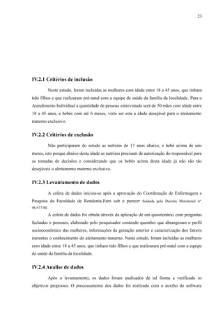23
IV.2.1 Critérios de inclusão
Neste estudo, foram incluídas as mulheres com idade entre 18 a 45 anos, que tinham
tido filhos e que realizaram pré-natal com a equipe de saúde da família da localidade. Para o
Atendimento Individual a quantidade de pessoas entrevistada será de 50 mães com idade entre
18 a 45 anos, e bebês com até 6 meses, visto ser esta a idade desejável para o aleitamento
materno exclusivo.
IV.2.2 Critérios de exclusão
Não participaram do estudo as nutrizes de 17 anos abaixo, e bebê acima de seis
meses, isto porque abaixo desta idade as nutrizes precisam de autorização do responsável para
as tomadas de decisões e considerando que os bebês acima desta idade já não são tão
desejáveis o aleitamento materno exclusivo.
IV.2.3 Levantamento de dados
A coleta de dados iniciou-se após a aprovação do Coordenação de Enfermagem e
Pesquisa da Faculdade de Rondonia-Faro sob o parecer fundada pelo Decreto Ministerial nº.
96.977/88
A coleta de dados foi obtida através da aplicação de um questionário com perguntas
fechadas e pessoais, elaborado pelo pesquisador contendo questões que abrangeram o perfil
socioeconômico das mulheres, informações da gestação anterior e caracterização dos fatores
inerentes o conhecimento do aleitamento materno. Neste estudo, foram incluídas as mulheres
com idade entre 18 a 45 anos, que tinham tido filhos e que realizaram pré-natal com a equipe
de saúde da família da localidade.
IV.2.4 Analise de dados
Após o levantamento, os dados foram analisados de tal forma a verificado os
objetivos propostos. O processamento dos dados foi realizado com o auxílio do software
 