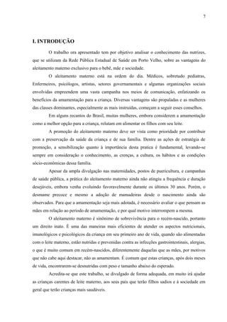 7
I. INTRODUÇÃO
O trabalho ora apresentado tem por objetivo analisar o conhecimento das nutrizes,
que se utilizam da Rede Pública Estadual de Saúde em Porto Velho, sobre as vantagens do
aleitamento materno exclusivo para o bebê, mãe e sociedade.
O aleitamento materno está na ordem do dia. Médicos, sobretudo pediatras,
Enfermeiros, psicólogos, artistas, setores governamentais e algumas organizações sociais
envolvidas empreendem uma vasta campanha nos meios de comunicação, enfatizando os
benefícios da amamentação para a criança. Diversas vantagens são propaladas e as mulheres
das classes dominantes, especialmente as mais instruídas, começam a seguir esses conselhos.
Em alguns recantos do Brasil, muitas mulheres, embora considerem a amamentação
como a melhor opção para a criança, relutam em alimentar os filhos com seu leite.
A promoção do aleitamento materno deve ser vista como prioridade por contribuir
com a preservação da saúde da criança e de sua família. Dentre as ações de estratégia de
promoção, a sensibilização quanto à importância desta pratica é fundamental, levando-se
sempre em consideração o conhecimento, as crenças, a cultura, os hábitos e as condições
sócio-econômicas dessa família.
Apesar da ampla divulgação nas maternidades, postos de puericultura, e campanhas
de saúde pública, a prática do aleitamento materno ainda não atingiu a frequência e duração
desejáveis, embora venha evoluindo favoravelmente durante os últimos 30 anos. Porém, o
desmame precoce e mesmo a adoção de mamadeiras desde o nascimento ainda são
observados. Para que a amamentação seja mais adotada, é necessário avaliar o que pensam as
mães em relação ao período de amamentação, e por qual motivo interrompem a mesma.
O aleitamento materno é sinônimo de sobrevivência para o recém-nascido, portanto
um direito inato. É uma das maneiras mais eficientes de atender os aspectos nutricionais,
imunológicos e psicológicos da criança em seu primeiro ano de vida, quando são alimentadas
com o leite materno, estão nutridas e prevenidas contra as infecções gastrointestinais, alergias,
o que é muito comum em recém-nascidos, diferentemente daquelas que as mães, por motivos
que não cabe aqui destacar, não as amamentam. É comum que estas crianças, após dois meses
de vida, encontrarem-se desnutridas com peso e tamanho abaixo do esperado.
Acredita-se que este trabalho, se divulgado de forma adequada, em muito irá ajudar
as crianças carentes de leite materno, aos seus pais que terão filhos sadios e à sociedade em
geral que terão crianças mais saudáveis.
 
