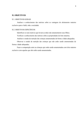 8
II. OBJETIVOS
II.1. OBJETIVOS GERAIS
Analisar o conhecimento das nutrizes sobre as vantagens do aleitamento materno
exclusivo para o bebê, mãe e sociedade.
II.2. OBJETIVOS ESPECÍFICOS
Identificar os reais motivos que levam as mães não amamentarem seus filhos;
Verificar o conhecimento das nutrizes sobre as propriedades do leite materno;
Analisar o estado de nutrição das crianças amamentadas de forma e idade adequadas;
Observar o estado de nutrição das crianças que não estão sendo amamentadas de
forma e idade adequadas;
Fazer a comparação entre as crianças que estão sendo amamentadas com leite materno
exclusivo com aquelas que não estão sendo amamentadas.
 