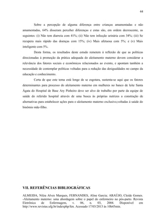 44
Sobre a percepção de alguma diferença entre crianças amamentadas e não
amamentadas, 64% disseram perceber diferenças e estas são, em ordem decrescente, as
seguintes: (i) Não tem diarreia com 41%; (ii) Não tem infecção urinária com 34%; (iii) Se
recupera mais rápido das doenças com 15%; (iv) Mais afetuosa com 5%; e (v) Mais
inteligente com 5%.
Desta forma, os resultados deste estudo remetem à reflexão de que as políticas
direcionadas à promoção da prática adequada do aleitamento materno devem considerar a
relevância dos fatores sociais e econômicos relacionados ao evento, e apontam também a
necessidade de contemplar políticas voltadas para a redução das desigualdades no campo da
educação e conhecimento.
Certa de que este tema está longe de se esgotara, sustenta-se aqui que os fatores
determinantes para processo do aleitamento materno em mulheres no banco de leite Santa
Ágata do Hospital de Base Ary Pinheiro deve ser alvo de trabalho por parte da equipe de
saúde do referido hospital através de uma busca às próprias nutrizes a construção de
alternativas para estabelecer ações para o aleitamento materno exclusivo,voltadas à saúde do
binômio mãe-filho.
VII. REFERÊNCIAS BIBLIOGRÁFICAS
ALMEIDA, Nilza Alves Marques, FERNANDES, Aline Garcia; ARAÚJO, Cleide Gomes.
-Aleitamento materno: uma abordagem sobre o papel do enfermeiro no pós-parto. Revista
Eletrônica de Enfermagem, v. 06, n. 03, 2004. Disponível em
http://www.revistas.ufg.br/indexphp/fen. Acessado 17/03/2013 às 10h45min.
 