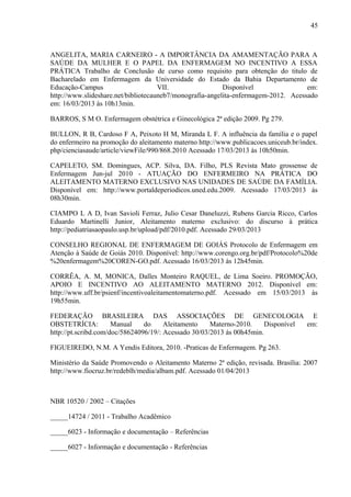 45
ANGELITA, MARIA CARNEIRO - A IMPORTÂNCIA DA AMAMENTAÇÃO PARA A
SAÚDE DA MULHER E O PAPEL DA ENFERMAGEM NO INCENTIVO A ESSA
PRÁTICA Trabalho de Conclusão de curso como requisito para obtenção do titulo de
Bacharelado em Enfermagem da Universidade do Estado da Bahia Departamento de
Educação-Campus VII. Disponível em:
http://www.slideshare.net/bibliotecauneb7/monografia-angelita-enfermagem-2012. Acessado
em: 16/03/2013 às 10h13min.
BARROS, S M O. Enfermagem obstétrica e Ginecológica 2ª edição 2009. Pg 279.
BULLON, R B, Cardoso F A, Peixoto H M, Miranda L F. A influência da família e o papel
do enfermeiro na promoção do aleitamento materno http://www.publicacoes.uniceub.br/index.
php/cienciasaude/article/viewFile/990/868.2010 Acessado 17/03/2013 às 10h50min.
CAPELETO, SM. Domingues, ACP. Silva, DA. Filho, PLS Revista Mato grossense de
Enfermagem Jun-jul 2010 - ATUAÇÃO DO ENFERMEIRO NA PRÁTICA DO
ALEITAMENTO MATERNO EXCLUSIVO NAS UNIDADES DE SAÚDE DA FAMÍLIA.
Disponível em: http://www.portaldeperiodicos.uned.edu.2009. Acessado 17/03/2013 às
08h30min.
CIAMPO L A D, Ivan Savioli Ferraz, Julio Cesar Daneluzzi, Rubens Garcia Ricco, Carlos
Eduardo Martinelli Junior, Aleitamento materno exclusivo: do discurso à prática
http://pediatriasaopaulo.usp.br/upload/pdf/2010.pdf. Acessado 29/03/2013
CONSELHO REGIONAL DE ENFERMAGEM DE GOIÁS Protocolo de Enfermagem em
Atenção à Saúde de Goiás 2010. Disponível: http://www.corengo.org.br/pdf/Protocolo%20de
%20enfermagem%20COREN-GO.pdf. Acessado 16/03/2013 às 12h45min.
CORRÊA, A. M, MONICA, Dalles Monteiro RAQUEL, de Lima Soeiro. PROMOÇÃO,
APOIO E INCENTIVO AO ALEITAMENTO MATERNO 2012. Disponível em:
http://www.uff.br/psienf/incentivoaleitamentomaterno.pdf. Acessado em 15/03/2013 às
19h55min.
FEDERAÇÃO BRASILEIRA DAS ASSOCIAÇÕES DE GENECOLOGIA E
OBSTETRÍCIA: Manual do Aleitamento Materno-2010. Disponível em:
http://pt.scribd.com/doc/58624096/19/: Acessado 30/03/2013 às 00h45min.
FIGUEIREDO, N.M. A Yendis Editora, 2010. -Praticas de Enfermagem. Pg 263.
Ministério da Saúde Promovendo o Aleitamento Materno 2ª edição, revisada. Brasília: 2007
http://www.fiocruz.br/redeblh/media/albam.pdf. Acessado 01/04/2013
NBR 10520 / 2002 – Citações
_____14724 / 2011 - Trabalho Acadêmico
_____6023 - Informação e documentação – Referências
_____6027 - Informação e documentação - Referências
 