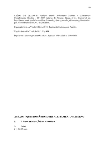 46
SAÚDE DA CRIANÇA: Nutrição Infantil Aleitamento Materno e Alimentação
Complementar Brasília – DF 2009 Caderno de Atenção Básica, nº 23. Disponível em
http://bvsms.saude.gov.br/bvs/publicações/saude_crianca_nutrição_aleitamento_alimentacão.
pdf. Acessado em 15/03/2013 às 20h35min.
Figueiredo N.M. A Yendis Editora, 2010. -Praticas de Enfermagem. Pag 263.
Zugaib obstetrícia 2ª edição-2012. Pag 494.
http://www2.datasus.gov.br/DATASUS/ Acessado 15/04/2013 às 220h35min.
ANEXO I - QUESTIONÁRIO SOBRE ALEITAMENTO MATERNO
I. CARACTERIZAÇÃO DA AMOSTRA
1. Idade
( ) Até 15 anos
 