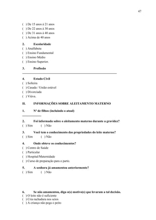 47
( ) De 15 anos à 21 anos
( ) De 22 anos à 30 anos
( ) De 31 anos à 40 anos
( ) Acima de 40 anos
2. Escolaridade
( ) Analfabeta
( ) Ensino Fundamental
( ) Ensino Médio
( ) Ensino Superior.
3. Profissão
____________________________________________________________
4. Estado Civil
( ) Solteira
( ) Casada / União estável
( ) Divorciada
( ) Viúva.
II. INFORMAÇÕES SOBRE ALEITAMENTO MATERNO
1. Nº de filhos (incluindo o atual)
____________
2. Foi informada sobre o aleitamento materno durante a gravidez?
( ) Sim ( ) Não
3. Você tem o conhecimento das propriedades do leite materno?
( ) Sim ( ) Não
4. Onde obteve os conhecimentos?
( ) Centro de Saúde
( ) Particular
( ) Hospital/Maternidade
( ) Curso de preparação para o parto.
5. A senhora já amamentou anteriormente?
( ) Sim ( ) Não
6. Se não amamentou, diga o(s) motivo(s) que levaram a tal decisão.
( ) O leite não é suficiente
( ) Cria rachadura nos seios
( ) A criança não pega o peito
 