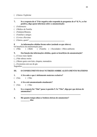 48
( ) Outros: Explicitar
____________________________________________________________
7. Se a resposta do nº 5 for negativa não responda às perguntas de nos
8, 9 e, se for
positiva, diga quem informou sobre a amamentação:
( ) Enfermeiro
( ) Médico de Família
( ) Pediatra/Obstetra
( ) Familiar e amigos
( ) Livros e Revistas
( ) Outros, quem? ____________________________________
8 As informações obtidas foram sobre (assinale as que obteve)
Os benefícios da amamentação para:
( ) Mãe ( ) Bebé ( ) Família ( ) Sociedade( ) Meio ambiente
9. Em função das informações obtidas, quais os benefícios da amamentação?
(...) Cresce mais rápido
(...) Não adoece muito
(...) Menor gasto com leite; chupeta; mamadeira
(...) Economia com uso de gás
Sugestões:___________________________________________________
III. O CONHECIMENTO DAS NUTRIZES SOBRE ALEITAMENTO MATERNO
1. A Sra sabe o que é aleitamento materno exclusivo?
( ) Sim ( ) Não
2. A Sra está amamentando atualmente?
( ) Sim ( ) Não
3. Se a resposta for “Sim” passe à questão 5. Se “Não”, diga por que deixou de
amamentar?
_____________________________________________________________
4. Há quanto tempo (dias) a Senhora deixou de amamentar?
_________ dias
 