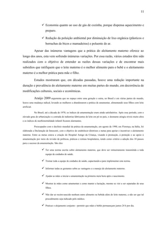 11
 Economia quanto ao uso de gás de cozinha, porque dispensa aquecimento e
preparo.
 Redução da poluição ambiental por diminuição de lixo orgânica (plásticos e
borrachas de bicos e mamadeiras) e poluente do ar.
Apesar das inúmeras vantagens que a prática do aleitamento materno oferece ao
longo dos anos, esta vem sofrendo inúmeras variações. Por essa razão, vários estudos têm sido
realizados com o objetivo de entender as razões dessas variações e de encontrar mais
subsídios que ratifiquem que o leite materno é o melhor alimento para o bebê e o aleitamento
materno é a melhor prática para mãe e filho.
Estudos mostraram que, em décadas passadas, houve uma redução importante na
duração e prevalência do aleitamento materno em muitas partes do mundo, em decorrência de
modificações culturais, sociais e econômicas.
Araújo 2009 argumenta que no espaço entre uma geração e outra, no Brasil e em várias partes do mundo,
houve uma mudança radical, levando as mulheres a abandonarem a prática de amamentar, alimentando seus filhos com leite
artificial.
No Brasil, até a década de 1970, os índices de amamentação eram ainda satisfatórios. Após esse período, com o
elevado grau de urbanização e a entrada de indústrias fabricantes de leite em pó no país, o desmame atingiu níveis muito altos
e os índices de morbimortalidade infantil ficaram alarmantes.
Preocupados com o declínio mundial da prática da amamentação, em agosto de 1990, em Florença, na Itália, foi
elaborada a Declaração de Innocenti, com o objetivo de estabelecer diretrizes e metas para apoiar e incentivar o aleitamento
materno. Entre as metas estava a criação do Hospital Amigo da Criança, visando à promoção, à proteção e ao apoio à
amamentação por meio da revisão de políticas, práticas e rotinas hospitalares, tendo como critério a adoção dos 10 passos
para o sucesso da amamentação. São eles:
 Ter uma norma escrita sobre aleitamento materno, que deve ser rotineiramente transmitida a toda
equipe de cuidados de saúde.
 Treinar toda a equipe de cuidados de saúde, capacitando-a para implementar esta norma.
 Informar todas as gestantes sobre as vantagens e o manejo do aleitamento materno.
 Ajudar as mães a iniciar a amamentação na primeira meia hora após o nascimento.
 Mostrar às mães como amamentar e como manter a lactação, mesmo se vier a ser separadas de seus
filhos.
 Não dar ao recém-nascido nenhum outro alimento ou bebida além do leite materno, a não ser que tal
procedimento seja indicado pelo médico.
 Praticar o alojamento conjunto - permitir que mães e bebês permaneçam juntos 24 h por dia.
 