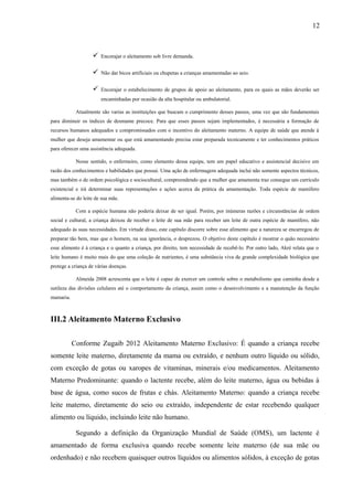 12
 Encorajar o aleitamento sob livre demanda.
 Não dar bicos artificiais ou chupetas a crianças amamentadas ao seio.
 Encorajar o estabelecimento de grupos de apoio ao aleitamento, para os quais as mães deverão ser
encaminhadas por ocasião da alta hospitalar ou ambulatorial.
Atualmente são varias as instituições que buscam o cumprimento desses passos, uma vez que são fundamentais
para diminuir os índices de desmame precoce. Para que esses passos sejam implementados, é necessária a formação de
recursos humanos adequados e compromissados com o incentivo do aleitamento materno. A equipe de saúde que atende à
mulher que deseja amamentar ou que está amamentando precisa estar preparada tecnicamente e ter conhecimentos práticos
para oferecer uma assistência adequada.
Nesse sentido, o enfermeiro, como elemento dessa equipe, tem um papel educativo e assistencial decisivo em
razão dos conhecimentos e habilidades que possui. Uma ação de enfermagem adequada inclui não somente aspectos técnicos,
mas também o de ordem psicológica e sociocultural, compreendendo que a mulher que amamenta traz consegue um currículo
existencial e irá determinar suas representações e ações acerca da prática da amamentação. Toda espécie de mamífero
alimenta-se do leite de sua mãe.
Com a espécie humana não poderia deixar de ser igual. Porém, por inúmeras razões e circunstâncias de ordem
social e cultural, a criança deixou de receber o leite de sua mãe para receber um leite de outra espécie de mamífero, não
adequado às suas necessidades. Em virtude disso, este capítulo discorre sobre esse alimento que a natureza se encarregou de
preparar tão bem, mas que o homem, na sua ignorância, o desprezou. O objetivo deste capítulo é mostrar o quão necessário
esse alimento é à criança e o quanto a criança, por direito, tem necessidade de recebê-lo. Por outro lado, Akré relata que o
leite humano é muito mais do que uma coleção de nutrientes, é uma substância viva de grande complexidade biológica que
protege a criança de várias doenças.
Almeida 2008 acrescenta que o leite é capaz de exercer um controle sobre o metabolismo que caminha desde a
sutileza das divisões celulares até o comportamento da criança, assim como o desenvolvimento e a manutenção da função
mamaria.
III.2 Aleitamento Materno Exclusivo
Conforme Zugaib 2012 Aleitamento Materno Exclusivo: É quando a criança recebe
somente leite materno, diretamente da mama ou extraído, e nenhum outro líquido ou sólido,
com exceção de gotas ou xaropes de vitaminas, minerais e/ou medicamentos. Aleitamento
Materno Predominante: quando o lactente recebe, além do leite materno, água ou bebidas à
base de água, como sucos de frutas e chás. Aleitamento Materno: quando a criança recebe
leite materno, diretamente do seio ou extraído, independente de estar recebendo qualquer
alimento ou líquido, incluindo leite não humano.
Segundo a definição da Organização Mundial de Saúde (OMS), um lactente é
amamentado de forma exclusiva quando recebe somente leite materno (de sua mãe ou
ordenhado) e não recebem quaisquer outros líquidos ou alimentos sólidos, à exceção de gotas
 