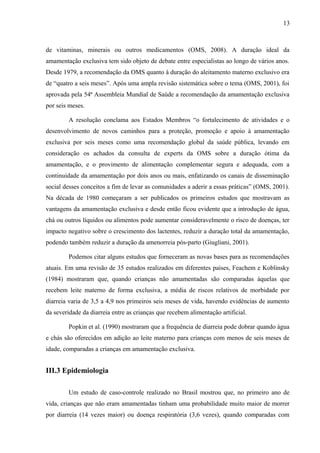13
de vitaminas, minerais ou outros medicamentos (OMS, 2008). A duração ideal da
amamentação exclusiva tem sido objeto de debate entre especialistas ao longo de vários anos.
Desde 1979, a recomendação da OMS quanto à duração do aleitamento materno exclusivo era
de “quatro a seis meses”. Após uma ampla revisão sistemática sobre o tema (OMS, 2001), foi
aprovada pela 54ª Assembleia Mundial de Saúde a recomendação da amamentação exclusiva
por seis meses.
A resolução conclama aos Estados Membros “o fortalecimento de atividades e o
desenvolvimento de novos caminhos para a proteção, promoção e apoio à amamentação
exclusiva por seis meses como uma recomendação global da saúde pública, levando em
consideração os achados da consulta de experts da OMS sobre a duração ótima da
amamentação, e o provimento de alimentação complementar segura e adequada, com a
continuidade da amamentação por dois anos ou mais, enfatizando os canais de disseminação
social desses conceitos a fim de levar as comunidades a aderir a essas práticas” (OMS, 2001).
Na década de 1980 começaram a ser publicados os primeiros estudos que mostravam as
vantagens da amamentação exclusiva e desde então ficou evidente que a introdução de água,
chá ou outros líquidos ou alimentos pode aumentar consideravelmente o risco de doenças, ter
impacto negativo sobre o crescimento dos lactentes, reduzir a duração total da amamentação,
podendo também reduzir a duração da amenorreia pós-parto (Giugliani, 2001).
Podemos citar alguns estudos que forneceram as novas bases para as recomendações
atuais. Em uma revisão de 35 estudos realizados em diferentes países, Feachem e Koblinsky
(1984) mostraram que, quando crianças não amamentadas são comparadas àquelas que
recebem leite materno de forma exclusiva, a média de riscos relativos de morbidade por
diarreia varia de 3,5 a 4,9 nos primeiros seis meses de vida, havendo evidências de aumento
da severidade da diarreia entre as crianças que recebem alimentação artificial.
Popkin et al. (1990) mostraram que a frequência de diarreia pode dobrar quando água
e chás são oferecidos em adição ao leite materno para crianças com menos de seis meses de
idade, comparadas a crianças em amamentação exclusiva.
III.3 Epidemiologia
Um estudo de caso-controle realizado no Brasil mostrou que, no primeiro ano de
vida, crianças que não eram amamentadas tinham uma probabilidade muito maior de morrer
por diarreia (14 vezes maior) ou doença respiratória (3,6 vezes), quando comparadas com
 