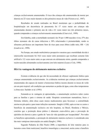 14
crianças exclusivamente amamentadas. O risco das crianças não amamentadas de morrer por
diarreia era 22 vezes maior durante os dois primeiros meses de vida (Victora et al., 1987).
Resultados de estudo realizados no Brasil mostraram que a probabilidade de
hospitalização em decorrência de pneumonia foi 17 vezes maior em crianças não
amamentadas durante o primeiro ano de vida e 61 vezes maior nos três primeiros meses,
quando comparadas a crianças exclusivamente amamentadas (César et al., 1999).
Em Gâmbia, onde a mortalidade neonatal é de 39 por 1.000 nascidos vivos, 57% dos
óbitos neonatais são de causa infecciosa e 30% relacionados à prematuridade, sendo os
alimentos pré-lácteos um importante fator de risco para esses óbitos (odds ratio, OR = 3,4)
(Leach et al., 1999).
Na Europa, um estudo multicêntrico prospectivo mostrou que a mortalidade devida à
enterocolite necrotizante foi 10,6 vezes maior entre prematuros que recebiam somente leite
artificial e 3,5 vezes maior entre os que estavam em aleitamento misto, quando comparados a
recém-nascidos alimentados exclusivamente com leite materno (Lucas e Cole, 1990).
III.4 As vantagens do aleitamento materno exclusivo
Existem evidências de que não há necessidade de oferecer suplemento hídrico para
crianças amamentadas exclusivamente. As evidencias mostram que crianças exclusivamente
amamentadas são capazes de manter a homeostase hídrica mesmo durante os meses de verão
em um país tropical, sob condições que aumentam as perdas de água, como altas temperaturas
e clima seco. Sachdev et al. (1991)
Somando-se às vantagens já apresentadas, a amamentação exclusiva reduz custos
para as famílias e para o sistema de saúde. Hospitais economizam mamadeiras, bicos e
fórmulas infantis; além disso usam menos medicamentos para favorecer a contratilidade
uterina no pós-parto e para tratar infecções neonatais. Sanghvi (1996), após revisar os custos e
benefícios da amamentação exclusiva em três hospitais, no Brasil, Honduras e México,
concluiu que a promoção dessa prática é altamente custo-efetivo para a prevenção de
episódios de diarreia e para o ganho de “anos de vida ajustados por incapacidade”. Por todos
os benefícios apresentados, a promoção do aleitamento materno exclusivo é considerada uma
das mais vantajosas intervenções em saúde (Sanghvi, 1996).
Segundo Pediatria de (São Paulo) 2008; a importância do leite materno para os
lactentes como fonte nutricional, benefício imunológico e emocional, assim como o benefício
 