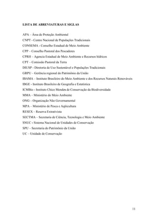 LISTA DE ABREVIATURAS E SIGLAS


APA – Área de Proteção Ambiental
CNPT - Centro Nacional de Populações Tradicionais
CONSEMA - Conselho Estadual de Meio Ambiente
CPP – Conselho Pastoral dos Pescadores
CPRH – Agencia Estadual de Meio Ambiente e Recursos hídricos
CPT – Comissão Pastoral da Terra
DIUSP - Diretoria de Uso Sustentável e Populações Tradicionais
GRPU – Gerência regional do Patrimônio da União
IBAMA – Instituto Brasileiro do Meio Ambiente e dos Recursos Naturais Renováveis
IBGE - Instituto Brasileiro de Geografia e Estatística
ICMBio - Instituto Chico Mendes de Conservação da Biodiversidade
MMA – Ministério do Meio Ambiente
ONG – Organização Não Governamental
MPA – Ministério de Pesca e Aqüicultura
RESEX – Reserva Extrativista
SECTMA – Secretaria de Ciência, Tecnologia e Meio Ambiente
SNUC - Sistema Nacional de Unidades de Conservação
SPU – Secretaria do Patrimônio da União
UC – Unidade de Conservação




                                                                               11
 