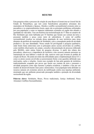 RESUMO

Esta pesquisa relata o processo de criação de uma Reserva Extrativista no Litoral Sul do
Estado de Pernambuco, que tem como beneficiários pescadores artesanais dos
municípios de Sirinhaém e Ipojuca. Aborda o conflito socioambiental existente entre os
pescadores e os empreendimentos locais, quais são os principais problemas enfrentados
por essa população e como os impactos ambientais existentes na região têm afetado a
qualidade de vida deles. Traz um histórico da territorialização de 17 ilhas no estuário do
Rio Sirinhaém que eram habitadas por 53 famílias que faziam uso comum da terra e
possuíam também a pesca como meio de subsistência. E como tal conflito
socioambiental resultou na retirada dessa população de seus territórios para áreas
distantes da periferia do município de Sirinhaém, com a conseqüente perda da atividade
produtiva e de suas identidades. Nesse estudo foi privilegiado à pesquisa qualitativa,
onde foram feitas entrevistas com os principais atores sociais envolvidos no conflito,
como também observações em campo, consulta à documentação do processo elaborado
pelo IBAMA, entre outras fontes de pesquisa diversas. A partir dos relatos dos
pescadores, observa-se a importância do território e dos recursos naturais presentes na
manutenção de seus hábitos e modo de vida, motivos estes que levaram ao pedido de
criação da Resex. Há ainda um relato das dificuldades para a implementação dessa UC e
como os atores sociais envolvidos se posicionaram frente a tais questões definindo suas
motivações, ações e relações. Assim esse exemplo de luta pela garantia de territórios
tradicionalmente ocupados por povos que fazem uso comum da terra e possuem a
atividade pesqueira como algo inerente à própria existência, é também a luta por um
modelo de desenvolvimento mais justo e democrático. Essa população tenta defender os
recursos naturais ali existentes através da mobilização contra essa injustiça ambiental,
mostrando que um ambiente preservado pressupõe também a proteção da diversidade
sociocultural da região.

Palavras chave: Sirinhaém, Resex, Povos tradicionais, Justiça Ambiental, Pesca
Artesanal, Conflitos Socioambientais.




                                                                                       12
 