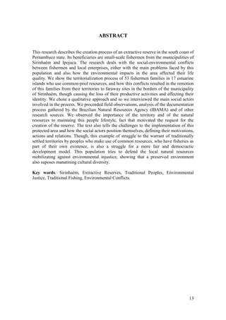 ABSTRACT


This research describes the creation process of an extractive reserve in the south coast of
Pernambuco state. Its beneficiaries are small-scale fishermen from the municipalities of
Sirinhaém and Ipojuca. The research deals with the social-environmental conflicts
between fishermen and local enterprises, either with the main problems faced by this
population and also how the environmental impacts in the area affected their life
quality. We show the territorialization process of 53 fishermen families in 17 estuarine
islands who use common-pool resources, and how this conflicts resulted in the remotion
of this families from their territories to faraway sites in the borders of the municipality
of Sirinhaém, though causing the loss of their productive activities and affecting their
identity. We chose a qualitative approach and so we interviewed the main social actors
involved in the process. We proceeded field observations, analysis of the documentation
process gathered by the Brazilian Natural Resources Agency (IBAMA) and of other
research sources. We observed the importance of the territory and of the natural
resources to maintaing this people lifestyle, fact that motivated the request for the
creation of the reserve. The text also tells the challenges to the implementation of this
protected area and how the social actors position themselves, defining their motivations,
actions and relations. Though, this example of struggle to the warrant of traditionally
settled territories by peoples who make use of common resources, who have fisheries as
part of their own existence, is also a struggle for a more fair and democractic
development model. This population tries to defend the local natural resources
mobilizating against environmental injustice, showing that a preserved environment
also suposes manatining cultural diversity.

Key words: Sirinhaém, Extractive Reserves, Traditional Peoples, Environmental
Justice, Traditional Fishing, Environmental Conflicts.




                                                                                        13
 