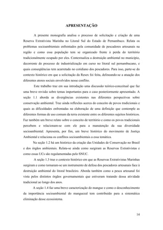 APRESENTAÇÃO

        A presente monografia analisa o processo de solicitação e criação de uma
Reserva Extrativista Marinha no Litoral Sul do Estado de Pernambuco. Relata os
problemas socioambientais enfrentados pela comunidade de pescadores artesanais na
região e como essa população tem se organizado frente à perda do território
tradicionalmente ocupado por eles. Contextualiza a destruição ambiental no município,
decorrente do processo de industrialização em curso no litoral sul pernambucano, e
quais conseqüências tem acarretado no cotidiano dos pescadores. Para isso, parte-se do
contexto histórico em que a solicitação da Resex foi feita, delineando-se a atuação dos
diferentes atores sociais envolvidos nesse conflito.
        Este trabalho traz em sua introdução uma discussão teórico-conceitual que faz
uma breve revisão sobre temas importantes para o caso posteriormente apresentado. A
seção 1.1 aborda as divergências existentes nas diferentes perspectivas sobre
conservação ambiental. Traz ainda reflexões acerca do conceito de povos tradicionais e
quais as dificuldades enfrentadas na elaboração de uma definição que contemple as
diferentes formas de uso comum da terra existente entre os diferentes sujeitos históricos.
Faz também um breve relato sobre o conceito de território e como os povos tradicionais
percebem e relacionam-se com ele para a manutenção da sua diversidade
socioambiental. Apresenta, por fim, um breve histórico do movimento de Justiça
Ambiental e relaciona os conflitos socioambientais a essa temática.
       Na seção 1.2 há um histórico da criação das Unidades de Conservação no Brasil
e dos órgãos ambientais. Relata-se ainda como surgiram as Reservas Extrativistas e
como essas UCs são regulamentadas pelo SNUC.
        A seção 1.3 traz o contexto histórico em que as Reservas Extrativistas Marinhas
surgiram e como tornaram-se um instrumento de defesa dos pescadores artesanais face à
destruição ambiental do litoral brasileiro. Aborda também como a pesca artesanal foi
vista pelos distintos órgãos governamentais que estiveram tratando dessa atividade
tradicional ao longo dos anos.
       A seção 1.4 faz uma breve caracterização do mangue e como o desconhecimento
da importância socioambiental do manguezal tem contribuído para a sistemática
eliminação desse ecossistema.



                                                                                       14
 