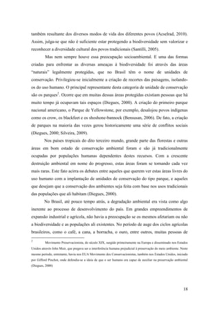 também resultante dos diversos modos de vida dos diferentes povos (Acselrad, 2010).
Assim, julga-se que não é suficiente estar protegendo a biodiversidade sem valorizar e
reconhecer a diversidade cultural dos povos tradicionais (Santilli, 2005).
          Mas nem sempre houve essa preocupação socioambiental. E uma das formas
criadas para enfrentar as diversas ameaças à biodiversidade foi através das áreas
“naturais” legalmente protegidas, que no Brasil têm o nome de unidades de
conservação. Privilegiou-se inicialmente a criação de recortes das paisagens, isolando-
os do uso humano. O principal representante desta categoria de unidade de conservação
são os parques2. Ocorre que em muitas dessas áreas protegidas existiam pessoas que há
muito tempo já ocupavam tais espaços (Diegues, 2000). A criação do primeiro parque
nacional americano, o Parque de Yellowstone, por exemplo, desalojou povos indígenas
como os crow, os blackfeet e os shoshone-bannock (Bensusan, 2006). De fato, a criação
de parques na maioria das vezes gerou historicamente uma série de conflitos sociais
(Diegues, 2000; Silveira, 2009).
         Nos países tropicais do dito terceiro mundo, grande parte das florestas e outras
áreas em bom estado de conservação ambiental foram e são já tradicionalmente
ocupadas por populações humanas dependentes destes recursos. Com a crescente
destruição ambiental em nome do progresso, estas áreas foram se tornando cada vez
mais raras. Este fato acirra os debates entre aqueles que querem ver estas áreas livres do
uso humano com a implantação de unidades de conservação do tipo parque, e aqueles
que desejam que a conservação dos ambientes seja feita com base nos usos tradicionais
das populações que ali habitam (Diegues, 2000).
         No Brasil, até pouco tempo atrás, a degradação ambiental era vista como algo
inerente ao processo de desenvolvimento do país. Em grandes empreendimentos de
expansão industrial e agrícola, não havia a preocupação se os mesmos afetariam ou não
a biodiversidade e as populações ali existentes. No período de auge dos ciclos agrícolas
brasileiros, como o café, a cana, a borracha, o ouro, entre outros, muitas pessoas de
2
          Movimento Preservacionista, do século XIX, surgido primeiramente na Europa e disseminado nos Estados
Unidos através John Muir, que pregava ser a interferência humana prejudicial à preservação do meio ambiente. Neste
mesmo período, entretanto, havia nos EUA Movimento dos Conservacionistas, também nos Estados Unidos, iniciado
por Gifford Pinchot, onde defendia-se a ideia de que o ser humano era capaz de auxiliar na preservação ambiental
(Diegues, 2000)




                                                                                                              18
 