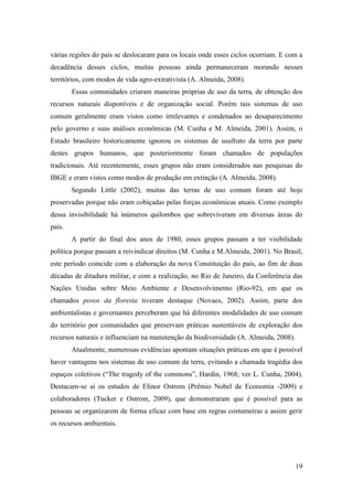várias regiões do país se deslocaram para os locais onde esses ciclos ocorriam. E com a
decadência desses ciclos, muitas pessoas ainda permaneceram morando nesses
territórios, com modos de vida agro-extrativista (A. Almeida, 2008).
        Essas comunidades criaram maneiras próprias de uso da terra, de obtenção dos
recursos naturais disponíveis e de organização social. Porém tais sistemas de uso
comum geralmente eram vistos como irrelevantes e condenados ao desaparecimento
pelo governo e suas análises econômicas (M. Cunha e M. Almeida, 2001). Assim, o
Estado brasileiro historicamente ignorou os sistemas de usufruto da terra por parte
destes grupos humanos, que posteriormente foram chamados de populações
tradicionais. Até recentemente, esses grupos não eram considerados nas pesquisas do
IBGE e eram vistos como modos de produção em extinção (A. Almeida, 2008).
        Segundo Little (2002), muitas das terras de uso comum foram até hoje
preservadas porque não eram cobiçadas pelas forças econômicas atuais. Como exemplo
dessa invisibilidade há inúmeros quilombos que sobreviveram em diversas áreas do
país.
        A partir do final dos anos de 1980, esses grupos passam a ter visibilidade
política porque passam a reivindicar direitos (M. Cunha e M.Almeida, 2001). No Brasil,
este período coincide com a elaboração da nova Constituição do país, ao fim de duas
décadas de ditadura militar, e com a realização, no Rio de Janeiro, da Conferência das
Nações Unidas sobre Meio Ambiente e Desenvolvimento (Rio-92), em que os
chamados povos da floresta tiveram destaque (Novaes, 2002). Assim, parte dos
ambientalistas e governantes perceberam que há diferentes modalidades de uso comum
do território por comunidades que preservam práticas sustentáveis de exploração dos
recursos naturais e influenciam na manutenção da biodiversidade (A. Almeida, 2008).
        Atualmente, numerosas evidências apontam situações práticas em que é possível
haver vantagens nos sistemas de uso comum da terra, evitando a chamada tragédia dos
espaços coletivos (“The tragedy of the commons”, Hardin, 1968; ver L. Cunha, 2004).
Destacam-se aí os estudos de Elinor Ostrom (Prêmio Nobel de Economia -2009) e
colaboradores (Tucker e Ostrom, 2009), que demonstraram que é possível para as
pessoas se organizarem de forma eficaz com base em regras costumeiras e assim gerir
os recursos ambientais.




                                                                                      19
 
